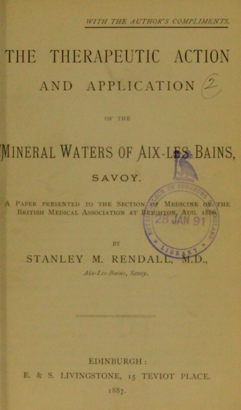 WITH THE AUTHOR'S COMPLIMENTS. THE THERAPEUTIC ACTION AND APPLICATION A or mt Mineral Waters of /ux-l§s-Bains SAVOY. ' A jfh. ■ ; -A ?V A Paper presented ro the St-x t iov or \1 kuk ink or rm, British Medical Association at Uriohion, Ado. iJWA. it- •... > vJjAftf Q EDINBURGH : E. A* S. LIVINGSTONE, 15 TEVIOT PI.ACE