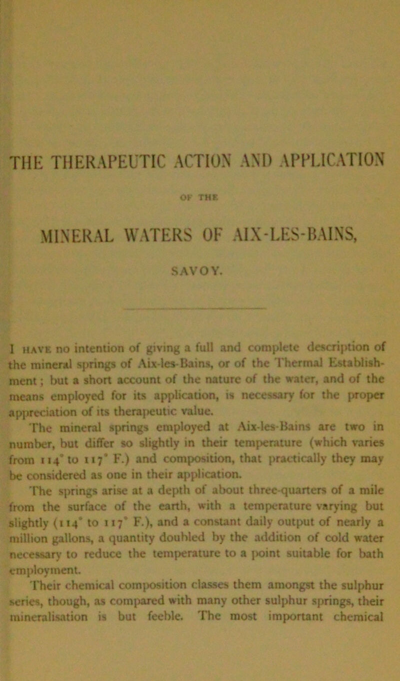 THE THERAPEUTIC ACTION AND APPLICATION OK THE MINERAL WATERS OF AIX-LES-BAINS, SAVOY. 1 have no intention of giving a full and complete description of the mineral springs of Aix-les-Bains, or of the Thermal Establish- ment ; but a short account of the nature of the water, and of the means employed for its application, is necessary for the proper appreciation of its therapeutic value. The mineral springs employed at Aix-les-Bains are two in number, but differ so slightly in their temperature (which varies from 114* to xi 7* F.) and composition, that practically they may be considered as one in their application. The springs arise at a depth of about three-quarters of a mile from the surface of the earth, with a temperature varying but slightly (114* to 117’ F.), and a constant daily output of nearly a million gallons, a quantity doubled by the addition of cold water necessary to reduce the temperature to a point suitable for bath employment. Their chemical conqjosition classes them amongst the sulphur series, though, as compared with many other sulphur springs, their mineralisation is but feeble. The most important chemical