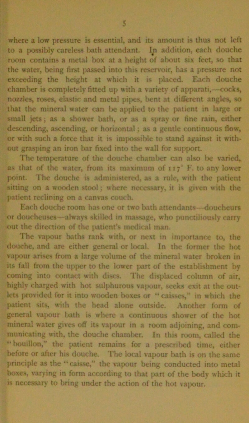 where a low pressure is essential, and its amount is thus not left to a possibly careless bath attendant. In addition, each douche room contains a metal box at a height of about six feet, so that the water, being first passed into this reservoir, has a pressure not exceeding the height at which it is placed. Each douche chamber is completely fitted up with a variety of apparati,—cocks, nozzles, roses, elastic and metal pipes, bent at different angles, so that the mineral water can l>e applied to the patient in large or small jets; as a shower bath, or as a spray or fine rain, either descending, ascending, or horizontal; as a gentle continuous flow’, or with such a force that it is impossible to stand against it with- out grasping an iron bar fixed into the wall for support The temperature of the douche chamber can also be varied, as that of the water, from its maximum of 117' F. to any lower point. The douche is administered, as a rule, with the patient sitting on a wooden stool; where necessary, it is given with the patient reclining on a canvas couch- Each douche room has one or two bath attendants—douchcurs or doucheuses—always skilled in massage, who punctiliously carry out the direction of the patient's medical man. The vapour baths rank with, or next in lmjiortanee to, the douche, and are either general or local. In the former the hot vapour arises from a large volume of the mineral water broken in its fall from the upper to the lower part of the establishment by coming into contact with discs. The displaced column of air, highly charged with hot sulphurous vajxjur, seeks exit at the out- lets provided for it into wooden boxes or “caisses,” in which the jutient sits, with the head alone outside. Another form of general vapour bath is where a continuous shower of the hot mineral water gives off its vapour in a room adjoining, and com- municating with, the douche chamber. In this room, called the “ bouillon,” the patient remains for a prescribed time, either before or after his douche. The local vapour bath is on the same principle as the “caisse,” the vapour being conducted into metal boxes, varying in form according to that part of the body which it is necessary to bring under the action of the hot vapour.