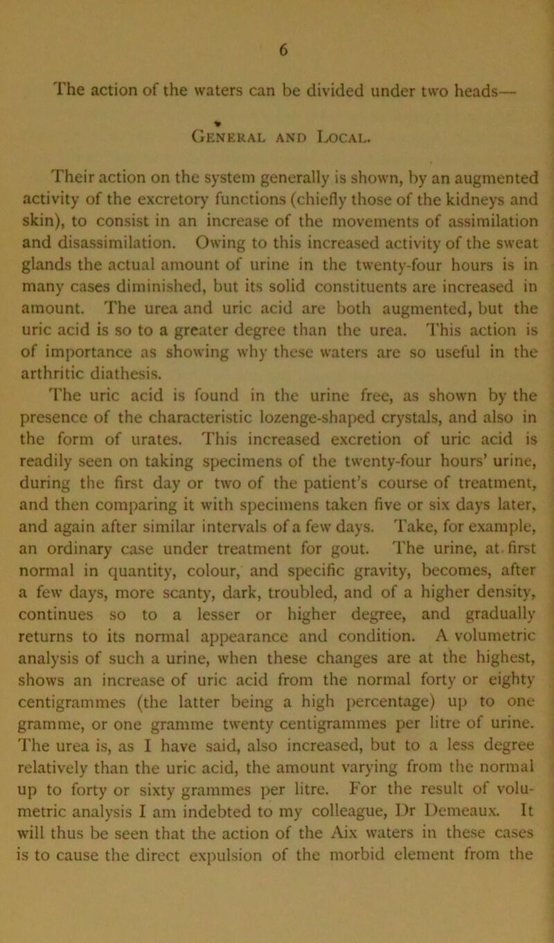 The action of the waters can be divided under two heads— * General and Local. Their action on the system generally is shown, by an augmented activity of the excretory functions (chiefly those of the kidneys and skin), to consist in an increase of the movements of assimilation and disassimilation. Owing to this increased activity of the sweat glands the actual amount of urine in the twenty-four hours is in many cases diminished, but its solid constituents are increased in amount. The urea and uric acid are both augmented, but the uric acid is so to a greater degree than the urea. This action is of importance as showing why these waters are so useful in the arthritic diathesis. The uric acid is found in the urine free, as shown by the presence of the characteristic lozenge-shaped crystals, and also in the form of urates. This increased excretion of uric acid is readily seen on taking specimens of the twenty-four hours’ urine, during the first day or two of the patient’s course of treatment, and then comparing it with specimens taken five or six days later, and again after similar intervals of a few days. Take, for example, an ordinary case under treatment for gout. The urine, at first normal in quantity, colour, and specific gravity, becomes, after a few days, more scanty, dark, troubled, and of a higher density, continues so to a lesser or higher degree, and gradually returns to its normal appearance and condition. A volumetric analysis of such a urine, when these changes are at the highest, shows an increase of uric acid from the normal forty or eighty centigrammes (the latter being a high percentage) up to one gramme, or one gramme twenty centigrammes per litre of urine. The urea is, as I have said, also increased, but to a less degree relatively than the uric acid, the amount varying from the normal up to forty or sixty grammes per litre. For the result of volu- metric analysis I am indebted to my colleague, Dr Demeaux. It will thus be seen that the action of the Aix waters in these cases is to cause the direct expulsion of the morbid element from the