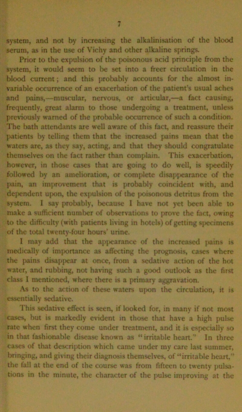 system, and not by increasing the alkalinisation of the blood serum, as in the use of Vichy and other alkaline springs. Prior to the expulsion of the poisonous acid principle from the system, it would seem to be set into a freer circulation in the blood current; and this probably accounts for the almost in- variable occurrence of an exacerbation of the pattern’s usual aches and pains,—muscular, nervous, or articular,—a fact causing, frequently, great alarm to those undergoing a treatment, unless previously warned of the probable occurrence of such a condition. The bath attendants are well aware of this fact, and reassure their patients by telling them that the increased pains mean that the waters are, as they say, acting, and that they should congratulate themselves on the fact rather than complain. This exacerbation, however, in those cases that are going to do well, is speedily followed by an amelioration, or complete disappearance of the pain, an improvement that is probably coincident with, and dependent upon, the expulsion of the poisonous detritus from the system. I say probably, because 1 have not yet been able to make a sufficient number of observations to prove the fact, owing to the difficulty (with patients living in hotels) of getting specimens of the total twenty-four hours’ urine. I may add that the apjiearanee of the increased pains is medically of imjiortance as affecting the prognosis, cases where the pains disappear at once, from a sedative action of the hot water, and rubbing, not having such a good outlook as the first class I mentioned, where there is a primary aggravation. As to the action of these waters upon the circulation, it is essentially sedative. This sedative effect is seen, if looked for, in many if not most cases, but is markedly evident in those that have a high pulse rate when first they come under treatment, and it is especially so in that fashionable disease known as “irritable heart.” In three cases of that description which came under my care last summer, bringing, and giving their diagnosis themselves, of “irritable heart,” the fall at the end of the course was from fifteen to twenty pulsa- tions in the minute, the character of the pulse improving at the