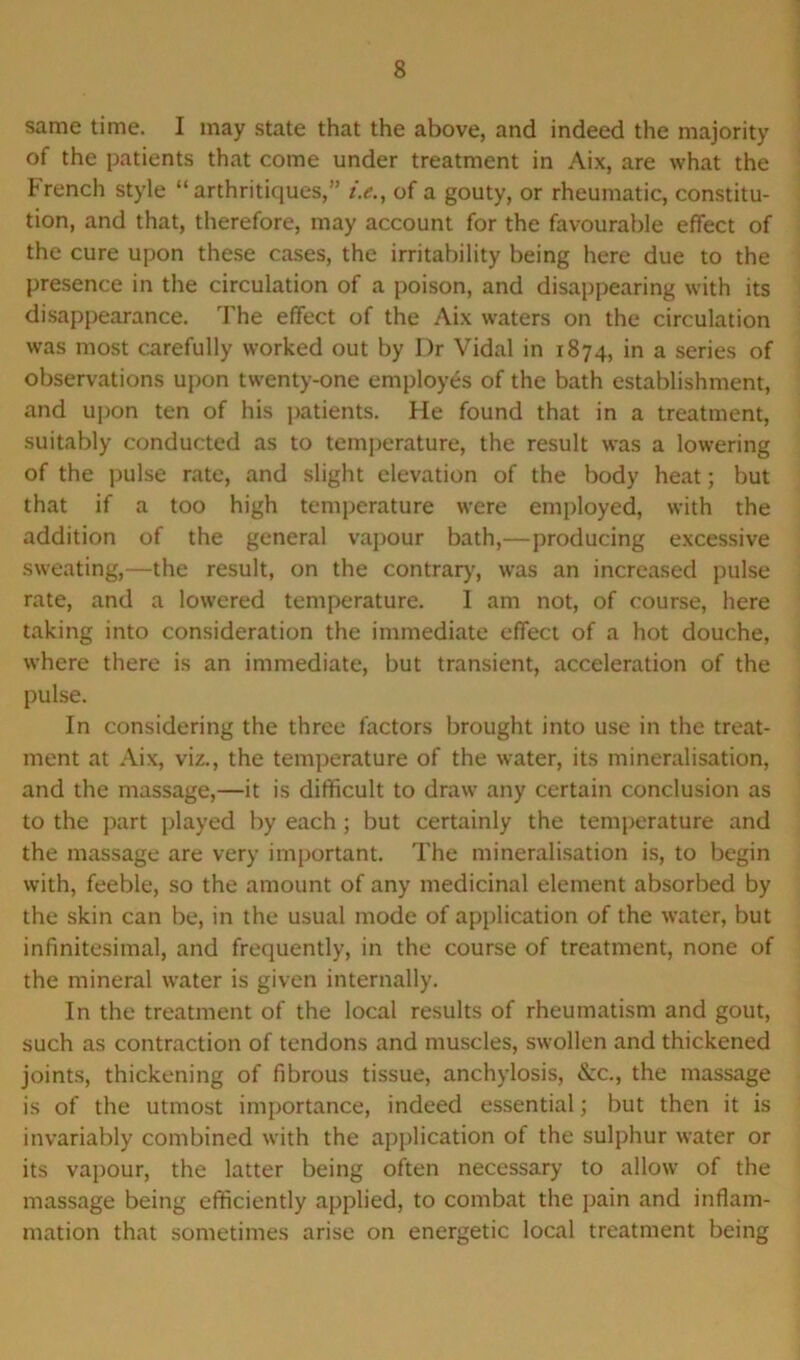 same time. I may state that the above, and indeed the majority of the patients that come under treatment in Aix, are what the French style “ arthritiques,” /.<?., of a gouty, or rheumatic, constitu- tion, and that, therefore, may account for the favourable effect of the cure upon these cases, the irritability being here due to the presence in the circulation of a poison, and disappearing with its disappearance. The effect of the Aix waters on the circulation was most carefully worked out by Dr Vidal in 1874, in a series of observations upon twenty-one employes of the bath establishment, and upon ten of his patients. He found that in a treatment, suitably conducted as to temperature, the result was a lowering of the pulse rate, and slight elevation of the body heat; but that if a too high temperature were employed, with the addition of the general vapour bath,—producing excessive sweating,—the result, on the contrary, was an increased pulse rate, and a lowered temperature. 1 am not, of course, here taking into consideration the immediate effect of a hot douche, where there is an immediate, but transient, acceleration of the pulse. In considering the three factors brought into use in the treat- ment at Aix, viz., the temperature of the water, its mineralisation, and the massage,—it is difficult to draw any certain conclusion as to the part played by each ; but certainly the temperature and the massage are very important. The mineralisation is, to begin with, feeble, so the amount of any medicinal element absorbed by the skin can be, in the usual mode of application of the water, but infinitesimal, and frequently, in the course of treatment, none of the mineral water is given internally. In the treatment of the local results of rheumatism and gout, such as contraction of tendons and muscles, swollen and thickened joints, thickening of fibrous tissue, anchylosis, &c., the massage is of the utmost importance, indeed essential; but then it is invariably combined with the application of the sulphur water or its vapour, the latter being often necessary to allow of the massage being efficiently applied, to combat the pain and inflam- mation that sometimes arise on energetic local treatment being