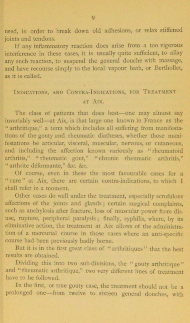 used, in order to break down old adhesions, or relax stiffened joints and tendons. If any inflammatory reaction does arise from a too vigorous interference in these cases, it is usually quite sufficient, to allay any such reaction, to suspend the general douche with massage, and have recourse simply to the local vajxiur bath, or Berthollet, as it is called. Indications, and Contra-Indications, kor Treatment at Aix. The class of patients that does best—one may almost say invariably well—at Aix, is that large one known in France as the “ arthritique,” a term which includes all suffering from manifesta- tions of the gouty and rheumatic diatheses, whether those mani- festations t>e articular, visceral, muscular, nervous, or cutaneous, and including the affection known variously as “rheumatoid arthritis,” “rheumatic gout,” “chronic rheumatic arthritis,” “arthrite d^formante, &c. &c. Of course, even in these the most favourable cases for a “ cure ” at Aix, there are certain contra-indications, to which I shall refer in a moment. Other cases do well under the treatment, especially scrofulous affections of the joints and glands; certain surgical complaints, such as anchylosis after fracture, loss of muscular power from dis- use, rupture, peripheral paralysis; finally, syphilis, where, by its eliminative action, the treatment at Aix allows of the administra- tion of a mercurial course in those cases where an anti-specific course had l>een previously badly borne. But it is in the first great class of “ arthritiques ” that the best results are obtained. Dividing this into two sub-divisions, the “ gouty arthritique ” and “ rheumatic arthritique,” two very different lines of treatment have to be followed. In the first, or true gouty case, the treatment should not be a prolonged one—from twelve to sixteen general douches, with