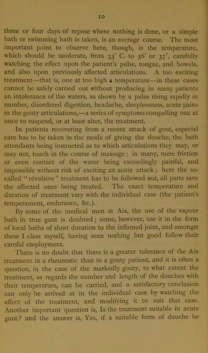 IO three or four days of repose where nothing is done, or a simple bath or swimming bath is taken, is an average course. The most important point to observe here, though, is the temperature, which should be moderate, from 330 C. to 36° or 37, carefully watching the effect upon the patient’s pulse, tongue, and bowels, and also upon previously affected articulations. A too exciting treatment—that is, one at too high a temperature—in these cases cannot be safely carried out without producing in many patients an intolerance of the waters, as shown by a pulse rising rapidly in number, disordered digestion, headache, sleeplessness, acute pains in the gouty articulations,—a series of symptoms compelling one at once to suspend, or at least alter, the treatment. In patients recovering from a recent attack of gout, especial care has to be taken in the inode of giving the douche, the bath attendants being instructed as to which articulations they may, or may not, touch in the course of massage; in many, mere friction or even contact of the water being exceedingly painful, and impossible without risk of exciting an acute attack ; here the so- called “ revulsive ” treatment has to be followed out, all parts save the affected ones being treated. The exact temperature and duration of treatment vary with the individual case (the patient’s temperament, endurance, &c.). By some of the medical men at Aix, the use of the vapour bath in true gout is doubted; some, however, use it in the form of local baths of short duration to the inflamed joint, and amongst these I class myself, having seen nothing but good follow their careful employment. There is no doubt that there is a greater tolerance of the Aix treatment in a rheumatic than in a gouty patient, and it is often a question, in the case of the markedly gouty, to what extent the treatment, as regards the number and length of the douches with their temperature, can be carried, and a satisfactory conclusion can only be arrived at in the individual case by watching the effect of the treatment, and modifying it to suit that case. Another important question is, Is the treatment suitable in acute gout ? and the answer is, Yes, if a suitable form of douche be