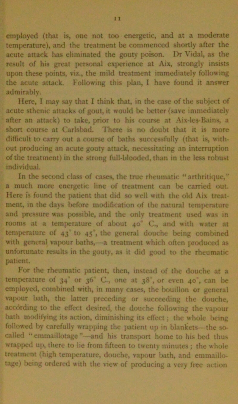 employed (that is, one not too energetic, and at a moderate temperature), and the treatment be commenced shortly after the acute attack has eliminated the gouty poison. Dr Vidal, as the result of his great personal experience at Aix, strongly insists upon these points, viz., the mild treatment immediately following the acute attack. Following this plan, I have found it answer admirably. Here, I may say that I think that, in the case of the subject of acute sthenic attacks of gout, it would be better (save immediately after an attack) to take, prior to his course at Aix-les-Bains, a short course at Carlsbad. There is no doubt that it is more difficult to carry out a course of baths successfully (that is, with- out producing an acute gouty attack, necessitating an interruption of the treatment) in the strong full-blooded, than in the less robust individual. In the second class of cases, the true rheumatic “ arthritique, a much more energetic line of treatment can be carried out. Here is found the patient that did so well with the old Aix treat ment, in the days before modification of the natural temperature and pressure was possible, and the only treatment used was in rooms at a temperature of about 40* C-, and with water at temperature of 43 to 45*, the general douche being combined with general vapour baths,—a treatment which often produced as unfortunate results in the gouty, as it did good to the rheumatic patient. For the rheumatic patient, then, instead of the douche at a temperature of 34 or 36 C\, one at 38 , or even 40% can be employed, combined with, in many cases, the bouillon or general vapour luth, the latter preceding or succeeding the douche, according to the effect desired, the douche following the vapour bath modifying its action, diminishing its effect; the whole being followed by carefully wrapping the patient up in blankets—the so- called “ emmaillotage —and his transport home to his bed thus wrapped up, there to lie from fifteen to twenty minutes ; the whole treatment (high temperature, douche, vapour fwth, and emmaillo- tage) being ordered with the view of producing a very free action