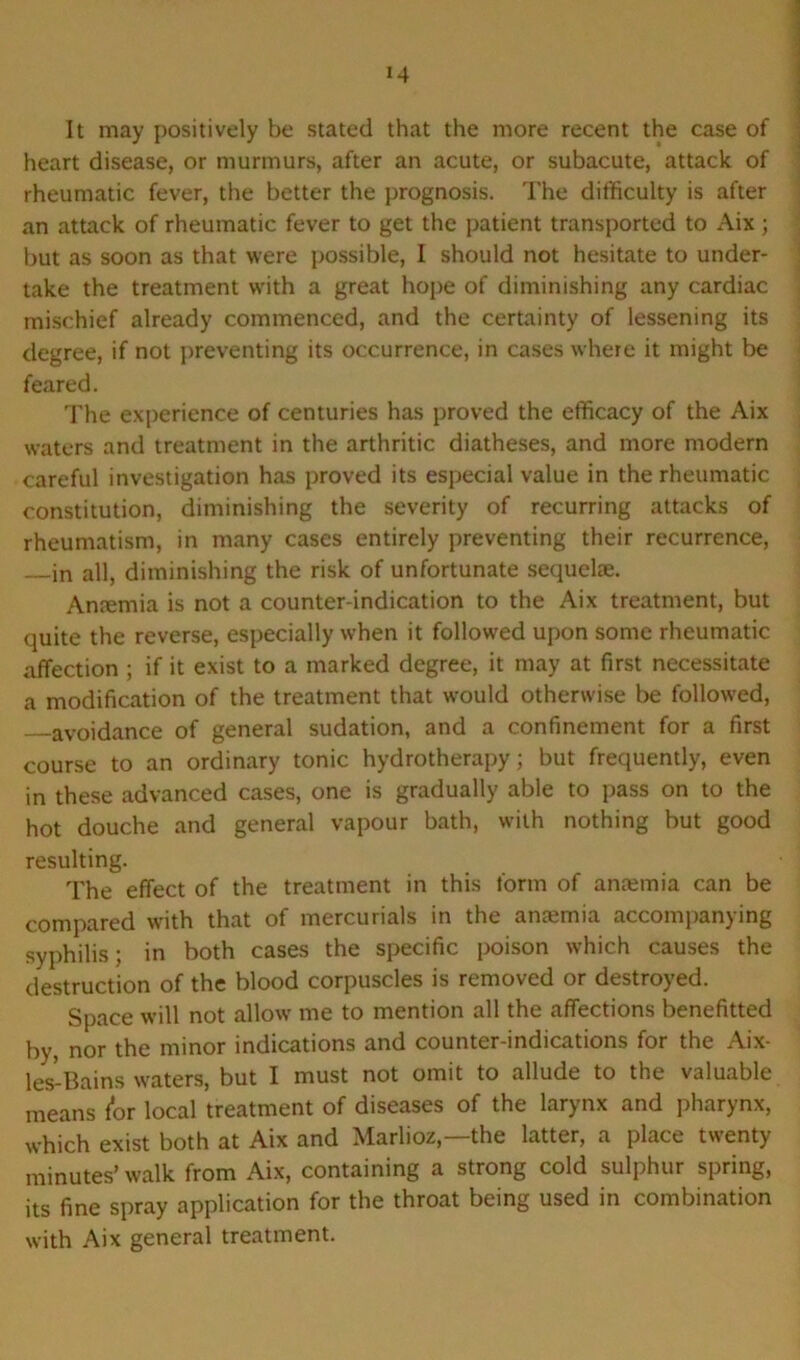 It may positively be stated that the more recent the case of heart disease, or murmurs, after an acute, or subacute, attack of rheumatic fever, the better the prognosis. The difficulty is after an attack of rheumatic fever to get the patient transported to Aix; but as soon as that were possible, I should not hesitate to under- take the treatment with a great hope of diminishing any cardiac mischief already commenced, and the certainty of lessening its degree, if not preventing its occurrence, in cases where it might be feared. The experience of centuries has proved the efficacy of the Aix waters and treatment in the arthritic diatheses, and more modern careful investigation has proved its especial value in the rheumatic constitution, diminishing the severity of recurring attacks of rheumatism, in many cases entirely preventing their recurrence, in all, diminishing the risk of unfortunate sequelae. Ansemia is not a counter-indication to the Aix treatment, but quite the reverse, especially when it followed upon some rheumatic affection ; if it exist to a marked degree, it may at first necessitate a modification of the treatment that would otherwise be followed, avoidance of general sudation, and a confinement for a first course to an ordinary tonic hydrotherapy; but frequently, even in these advanced cases, one is gradually able to pass on to the hot douche and general vapour bath, with nothing but good resulting. The effect of the treatment in this form of anaemia can be compared with that of mercurials in the ansemia accompanying syphilis; in both cases the specific poison which causes the destruction of the blood corpuscles is removed or destroyed. Space will not allow me to mention all the affections benefitted by, nor the minor indications and counter-indications for the Aix- les'-Bains waters, but I must not omit to allude to the valuable means /or local treatment of diseases of the larynx and pharynx, which exist both at Aix and Marlioz,—the latter, a place twenty minutes’ walk from Aix, containing a strong cold sulphur spring, its fine spray application for the throat being used in combination with Aix general treatment.