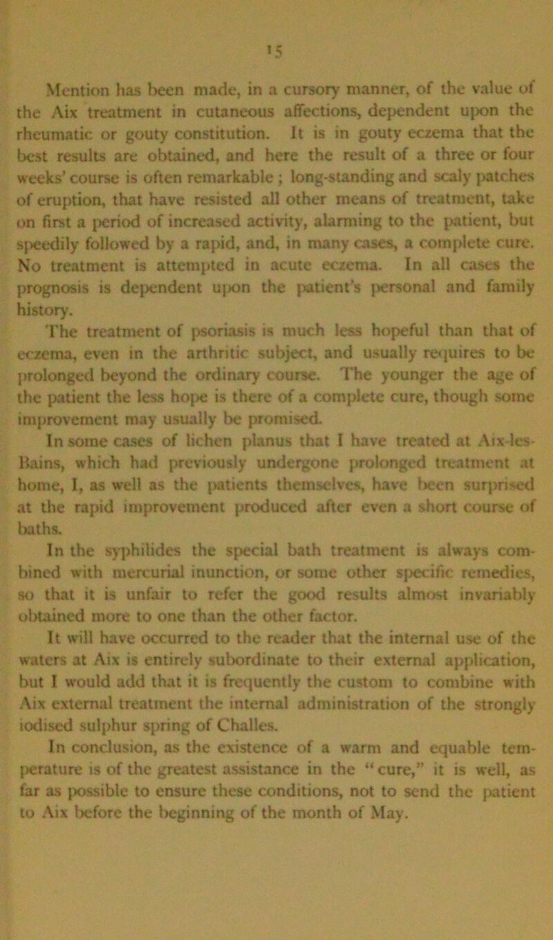 Mention has been made, in a cursory manner, of the value of the Aix treatment in cutaneous affections, dependent upon the rheumatic or gouty constitution. It is in gouty eczema that the best results are obtained, and here the result of a three or four weeks’ course is often remarkable ; long-standing and scaly patches of eruption, that have resisted all other means of treatment, take on first a period of increased activity, alarming to the patient, but speedily followed by a rapid, and, in many cases, a complete cure. No treatment is attempted in acute eczema. In all cases the prognosis is dependent upon the jxitient’s jiersonal and family history. The treatment of psoriasis is much less hopeful than that of eczema, even in the arthritic subject, and usually requires to be prolonged beyond the ordinary course. The younger the age of the patient the less hope is there of a complete cure, though some improvement may usually lx* promised. In some cases of lichen planus that I have treated at Aix-les* Bains, which had previously undergone prolonged treatment at home, I, as well as the patients themselves, have been surprised at the rapid improvement produced after even a short course of baths. In the syphilides the special bath treatment is always com- bined with mercurial inunction, or some other specific remedies, so that it is unfair to refer the good results almost invariably obtained more to one than the other factor. It will have occurred to the reader that the internal use of the waters at Aix is entirely subordinate to their external application, but I would add that it is frequently the custom to combine with Aix external treatment the internal administration of the strongly iodised sulphur spring of Challes. In conclusion, as the existence of a warm and equable tem- jierature is of the greatest assistance in the “ cure,” it is well, as far as possible to ensure these conditions, not to send the patient to Aix before the beginning of the month of May.