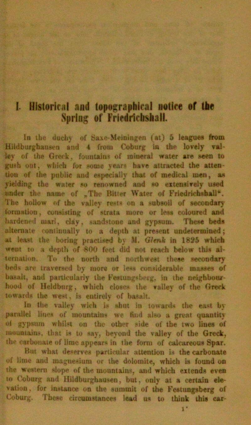 I. Historical and topographical notice of the Spring of Fricdiicbshall. In the dueb) of Saxe-Meiningen (at) 5 league* from Hildburgbauson and 4 from Coburg in the lovely val- ley of the Grwk, fountains of mineral water are seen to gu?b out. which for some year* have attracted the atten- tion of the public and especially that of medical men, as yielding the water so renowned and so extensively used under the name of .The Bitter Water of Fricdrichsball**. The hollow of the valley rests on a subsoil of secondary formation, consisting of strata more or less coloured and hardened uiar!, clay, sandstone and gypsum. These beds alternate continually to n depth at present undetermined; at least the boring practised by It. Gicnk in 1825 which went io a depth of £00 feet did not reach below this al- ternation. To the north and northwest these secondary beds are traversed by more or less considerable masses of basalt, and particularly the Festungsberg. in the neighbour hood of Heldburg, which closes the valley of the Greek towards the west, is entirely of basalt. In the valley wioh it shut in towards the east by parallel lines of mountains we Hud also a great quantity ot gypsum whilst on the other side of the two lilies of mountains, that is to say, beyond the valley of the Greek, the carbonate of lime appears in the form of calcareous Spar. But what deserve* particular attention is the carbonate of lime and magnesium or the dolomite, which is found on the western slope of the mountains, and which extends even to Coburg and Hildburghausen, but. only at a certain ele- vation, for instance on the summit of the Festungsberg of Coburg. These circumstances lead us to think this car- t*