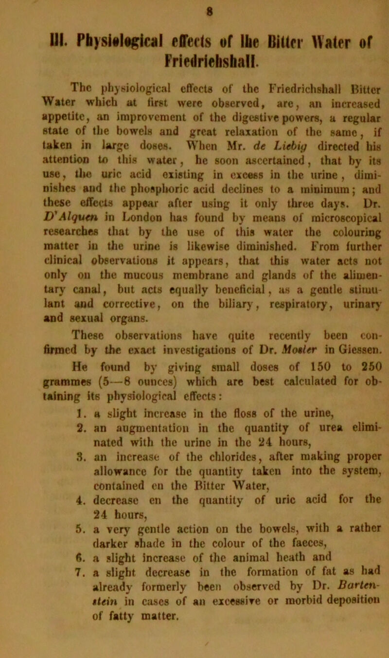 III. Physiological effects of the Bitter Hater of Friedrielishall. The physiological effects of the Friedrielishall Bitter Water which at first were observed, are, an increased appetite, an improvement of the digestive powers, a regular state of the bowels and great relaxation of the same, if taken in large doses. When Mr. de Liebig directed his attention to this water, he soon ascertained, that by its use, the uric acid existing in excess in the urine , dimi- nishes and the phosphoric acid declines to a minimum; and these effects appear after using it only three days. Dr. D'Alqum in London has found by means of microscopical researches that by the use of this water the colouring matter in the urine is likewise diminished. From further clinical observations it appears, that this water acts not only on the mucous membrane and glands of the alimen- tary canal, but acts equally beneficial, as a gentle stimu- lant and corrective, on the biliary, respiratory, urinary and sexual organs. These observations have quite recently been con- firmed by the exact investigations of Dr. Motler in Giessen. He found by giving small doses of 150 to 250 grammes (5—8 ounces) which are best calculated for ob- taining its physiological effects: 1. a slight increase in the floss of the urine, 2. an augmentation in the quantity of urea elimi- nated with the urine in the 24 hours, 3. an increase of the chlorides, after making proper allowance for the quantity taken into the system, contained en the Bitter Water, 4. decrease en the quantity of uric acid for the 24 hours, 5. a very gentle action on the bowels, with a rather darker shade in the colour of the faeces, 6. a slight increase of the animal heath and 7. a slight decrease in the formation of fat as had already formerly been observed by Dr. Barten- ttein in cases of an excessive or morbid deposition of fatty matter.