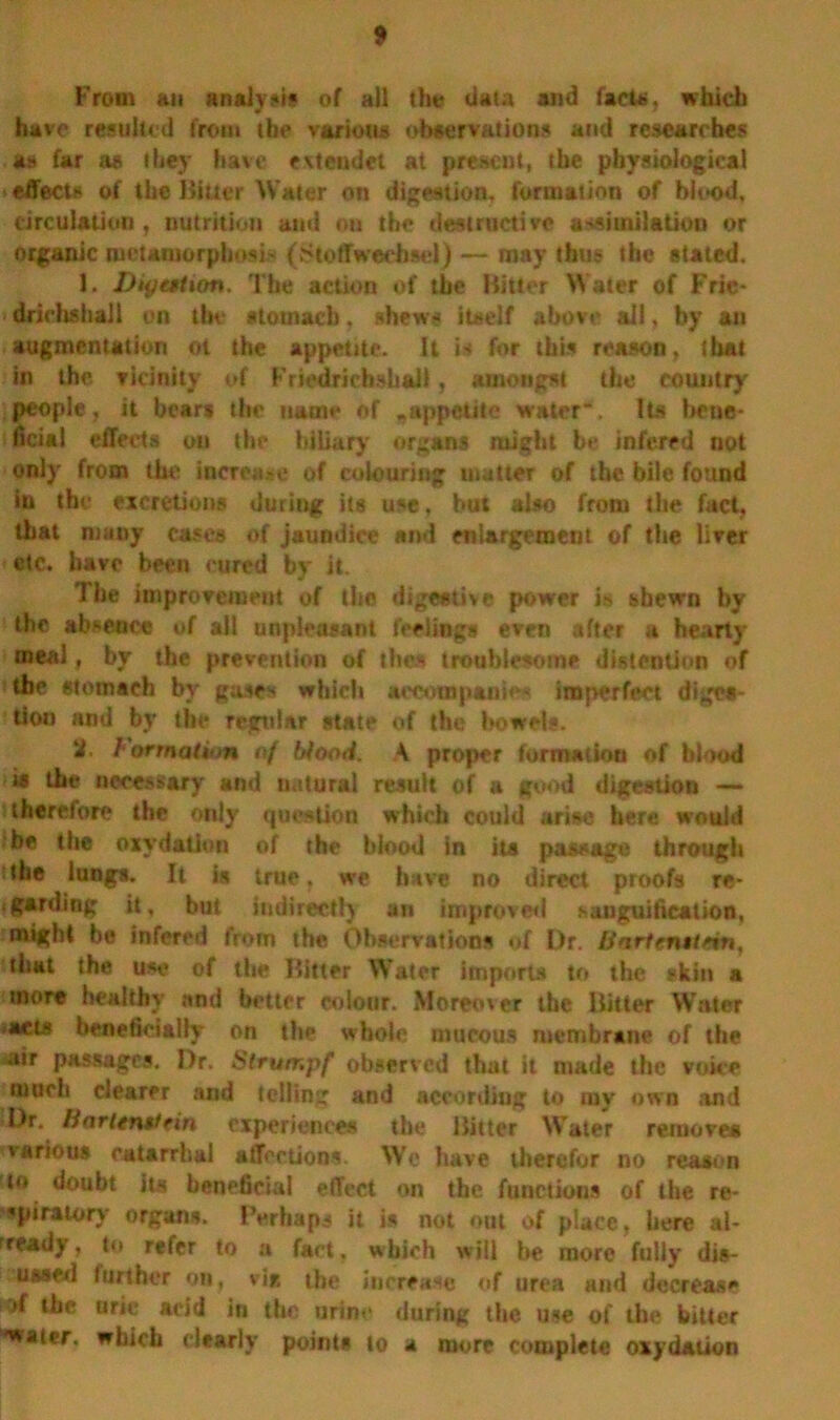 From an analyse of all tin* data and facta, which have resulted from the various observations and researches as far as they have evtcudct at present, the physiological effects of the Hitter Water on digestion, formation of blood, circulation, nutrition and on the destructive assimilation or organic metamorphosis (Stoffwechsei) — may thus the stated. 1. Dtyation. The action of the Hitter Water of Frie- drichshall on the stomach, shews itself above ail, by an augmentation ot the appetite. It is* for this reason, that in the vicinity of Friedricbshai), amongst the country' people, it bears the name of ^appetite water”. Its bene- ficial effects on the biliary organs might be infered not only from the increase of colouring matter of the bile found in the excretions during its use, but also from the fact, that many cases of jaundice and enlargement of the liver etc. have been cured by it. The improvement of the digestive power is shewn by the absence of all unpleasant feelings even after a hearty meal, by the prevention of thes troublesome distention of the stomach by gases which accompanies imperfect diges- tion and by the regular state of the bowels. it. Formation of Mood. A proper formation of blood is the necessary and natural result of a good digestion —* therefore the only question which could arise here would be the oxydation of the blood In its passage through the lungs. It is true, we have no direct proofs re- tgarding it, but indirectly an improved e.auguification, might be infered from the. Observations of Dr. iiartcntttin, that the use of the Bitter Water imports to the skin a more healthy and better colour. Moreen er the Hitter Water *aets beneficially on the whole mucous membrane of the «air passages. Dr. Strurr.pf observed that it made the voice much clearer and telling and according to my own and 10r. Hnritnttrin experiences the Hitter Water remove* various catarrhal affections. Wo have therefor no reason to doubt Its beneficial effect on the functions of the re- spiratory organs. Perhaps it is not out of place, here al- r ready > to refer to a fact. which will be more fully dis- ussed further on, via ibe increase of urea and decrease of the uric acid in the urine during the use of the bitter •water, which clearly points to a more complete oxydation