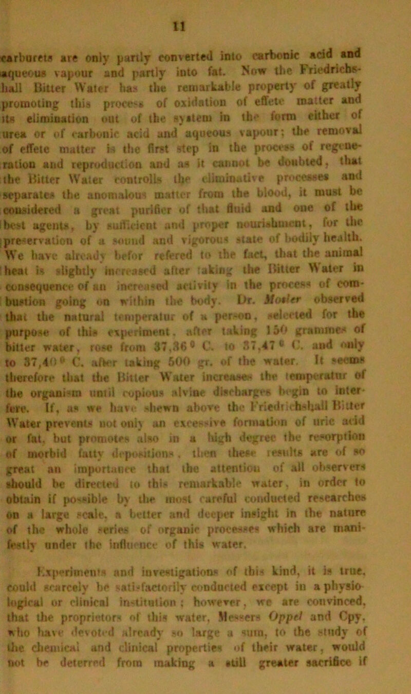 carburets are only partly converted into carbonic acid and aqueous vapour and partly into fat. Now the J-riedrichs- liall Hitter Water ha* the remarkable property of greatly promoting this procc-s of oxidation of effete matter ami its elimination out of the system in th-‘ form cither of urea or of carbonic acid and aqueous vapour; the removal of effete matter is the first step iri the process ot regene- ration and reproduction and as it cannot be doubted, that the Hitter Water rontrolls the eliminative processes ami separates the anomalous matter from the blood, it must be considered a great purifier of that fluid and one of the Ibest agents, by sufficient and proper nourishment, for the I preservation of a sound and vigorous state of bodily health. We have alreadv befor refered to the fact, that the animal heat is slightly increased after taking the Hitter W aler in consequence of an increased activity in the process of com- bustion going on within the body. Dr. Motler observed that the natural temperator of k person, selected for the purpose of this experiment. after taking 150 grammes of bitter water, rose from 37,86° G. to 87,47 ° <and only to 37,40° C. after taking 500 gr. of the water. It seems therefore that the Hitter Water increase* the lemptralur of the organism until copious atviae discharges begin to inter- fere. If, as we have -shewn above the Friedridbshall Hitter Water prevents uot onij an excessive formation of uric acid or fat. but promotes also in a high degree the resorption of morbid fatty depositions, then these results are of so great an importance that the attention of all observers should be directed to this remarkable water, in order to obtain if possible by the most careful conducted researches on a large scale, a better and deeper insight in the nature of the whole ,-eries of organic processes which are mani- festly under the influence of this water. Kx pertinents and investigations of ibis kind, it is true, could scarcely be satisfactorily conducted except in a physio logical or clinical institution; however, we are convinced, that the proprietors of this water, Messers Oppel and Cpy, who have devoted already so large a sum, to the study of lire chemical and clinical properties of their water, would not be deterred from making a still greater sacrifice if