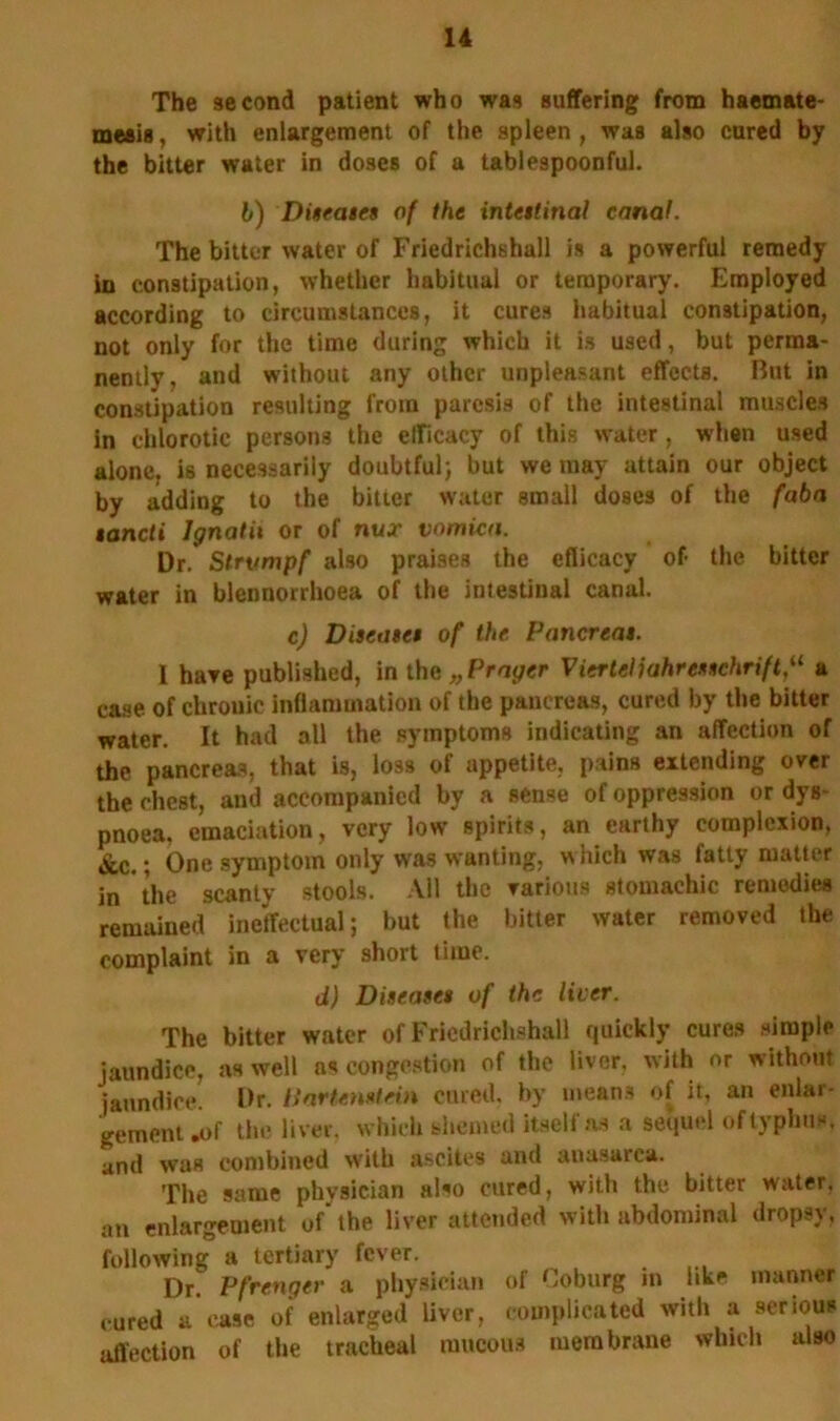 The second patient who was suffering from haemate- meais, with enlargement of the spleen , was also cured by the bitter water in doses of a tablespoonful. b) Diseases of the intestinal canal. The bitter water of Friedrichshall is a powerful remedy in constipation, whether habitual or temporary. Employed according to circumstances, it cures habitual constipation, not only for the time during which it is used, but perma- nently, and without any other unpleasant effects. But in constipation resulting from paresis of the intestinal muscles in chlorotic persons the efficacy of this water, when used alone, is necessarily doubtful; but we may attain our object by adding to the bitter water small doses of the fabn iancti Ignatii or of nux vomica. Dr. Strumpf also praises the efficacy of- the bitter water in blennorrhoea of the intestinal canal. c) Diseases of the. Pancreas. 1 hare published, in the „ Prayer Vierlcliahrcsschrift,“ a case of chronic inflammation of the pancreas, cured by the bitter water. It had all the symptoms indicating an affection of the pancreas, that is, loss of appetite, pains extending over the chest, anil accompanied by a sense of oppression or dys pnoea. emaciation, very low spirits, an earthy complexion. &c.; One symptom only was wanting, which was fatty matter in the scanty stools. All the various stomachic remedies remained ineffectual; but the bitter water removed the complaint in a very short time. d) Diseases of the liver. The bitter water of Fricdrichshall quickly cures simple jaundice, as well as congestion of the liver, with or without jaundice. Dr. liartenstein cured, by means of it, an enlar- gement .of the liver, which tshemed itself as a sequel of typhus, and was combined with ascites and anasarca. The same physician also cured, with the bitter water, an enlargement of the liver attended with abdominal dropsy, following a tertiary fever. Dr. Pfrenger a physician of Coburg in like manner cured a case of enlarged liver, complicated with a serious affection of the tracheal raucous membrane which also