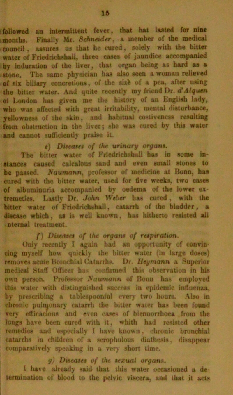 !followed an intermittent fever, that hat lasted for nine tmonths. Finally Mr. Schneider, a member of the medical council, assures us that he cured, solely with the bitter water of Friedrkbshali, three cases of jaundice accompanied by induration of the liver, that organ being as bard as a -stone. The same physician has also seen a woman relieved of six biliary concretions, of the sixfc of a pea, after using the bitter water. And quite recently my friend Dr. d Alquen oi London lias given me the history of au English lady, who was affected with great irritability, mental disturbance, yellowness of tbe skin, aud habitual costiveness resulting from obstruction in the liver; she was cured by this water and cannot sufficiently praise it. e) Diseases of the urinary organs. Tbe bitter water of Friedrkfasball has in some in- stances caused caicalous sand and even small stones to be passed. A?aumann, professor of medicine at Bonn, has cured with the bitter water, used for five weeks, two cases of albuminuria accompanied by oedema of the lower ex- tremeties. Lastly Dr. John Weber has cured, with the bitter water of Frledrichshail, catarrh of tbe bladder, a disease which, as is well known. has hitherto resisted all .nternal treatment. f) Diseases of the organ* of respiration. Only recently I again had an opportunity of convin- cing myself how quickly the hitter water (in large doses) removes acute Bronchial Catarrhs. Ur. Ueymann a Superior medical Staff Officer has confirmed this observation in his own person. Professor Naumann of Bonn has employed tide water with distinguished success in epidemic influenza, by prescribing a tablespoonful every two hours. Also in chronic pulmonary catarrh the bitter water has been found very efficacious and even cases of blennorrhoea from the lungs have been cured with it, whith had resisted other remedies and especially I have know n, chronic bronchial catarrhs iu children of a serophulous diathesis, disappear comparatively speaking in a very short time. g) Diseases of the sexual organ«. i have already said that this water occasioned a de termination of blood to the pelvic viscera, and that it acts