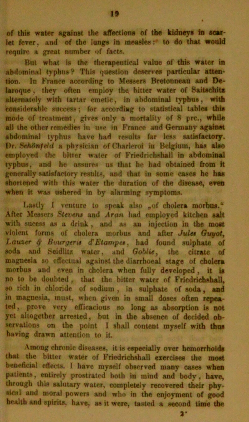 of this water against the affections of the kidneys in scar- let ferer. and of the longs in measles: to do that would require a great number of facts. But what is the therapeutical value of this water in abdominal typhus? This question deserves particular atten- tion. In France according to Messers Bretonneau and De- laroque, they often employ the hitter water of Saitschitx alternately with tartar emetic, in abdominal typhus, with considerable success; for accordiag to statistical tables this mode of treatment, gives only a mortality of 8 prc., while ail the other remedies in use in France and Germany against abdominal typhus have had results far less satisfactory. I)r. SehiinftUi a physician of Charleroi in Belgium, has also employed the bitter water of Friedricbshali in abdominal typhus, and he assures us that he had obtained from ft generally satisfactory results, and that in some cases he has shortened with this water the duration of the disease, even when it was ushered in by alarming symptoms. lastly I venture to speak also „of cholera morbus.® After Messers Stcrent and Aran had employed kitchen salt with sucess as a drink , and as au injection in the most violent forms of cholera morbus and after JuUt Guyot, Lauzer «$' Bvurgtrta <f Elanipet, had found sulphate of soda and Seidlits water, and Goblie, the citrate of magnesia so effectual against the diarrboeal stage of cholera morbus and even in cholera when fully developed, it is no to be doubted . that the bitter water of Fricdrichshall, so rich in chloride of sodium , in sulphate of soda, and in magnesia, must, when given in small doses often repea- ted , prove very efficacious so long as absorption is not yet altogether arrested, but in the absence of decided ob- servations on the point I shall content myself with thus haring drawn attention to it. Among chronic diseases, it is especially over hemorrhoids that the bitter water of Friedrichahall exercises the most beneficial effects. 1 have myself observed many cases when patients, entirely prostrated both in mind and body, have, through this salutary water, completely recovered their phy- sical and moral powers and who in the enjoyment of good health and spirits, have, as it were, tasted a second time the 3*