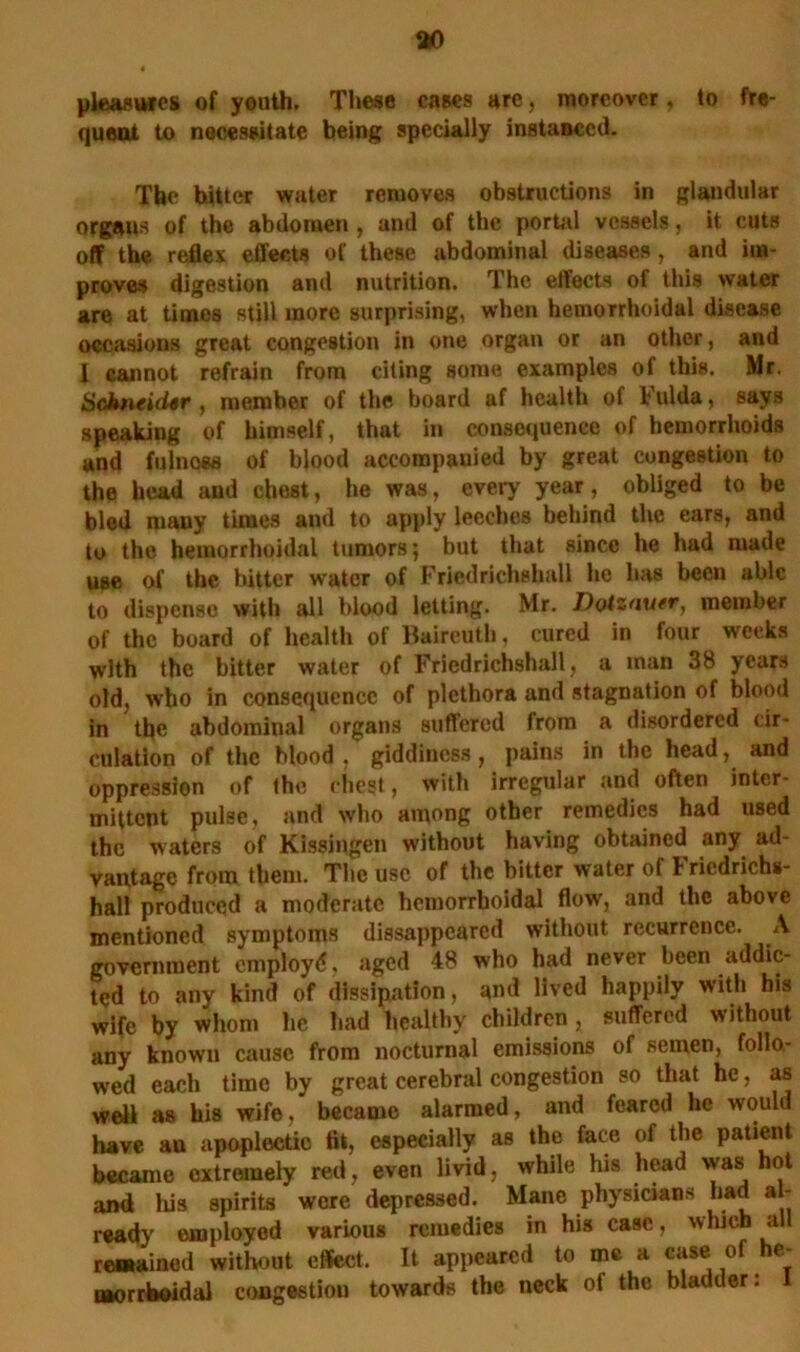 pleasures of youth. These cases are, moreover, to fre- quent to necessitate being specially instanced. The hitter water removes obstructions in glandular orgaus of the abdomen , and of the portal vessels, it cuts off the reflex effects of these abdominal diseases, and im- proves digestion and nutrition. The effects of this water are at times still more surprising, when hemorrhoidal disease occasions great congestion in one organ or an other, and I cannot refrain from citing some examples of this. Mr. Schneidtr , member of the board af health of l ulda, says speaking of himself, that in consequence of hemorrhoids and fulnoss of blood accompanied by great congestion to the head and chest, he was, every year, obliged to be bled many times and to apply leeches behind the ears, and to the hemorrhoidal tumors; but that since he had made use of the bitter water of Friedrichshall he has been able to dispense with all blood letting. Mr. Dotzauer, member of the board of health of Baireuth, cured in four weeks with the bitter water of Fried richshall, a man 38 years old, who in consequence of plethora and stagnation of blood in the abdominal organs suffered from a disordered cir- culation of the Mood , giddiness, pains in the headand oppression of the chest, with irregular and often inter- mittent pulse, and who among other remedies had used the waters of Kissingen without having obtained any ad- vantage from them. The use of the bitter water of Fricdricbs- hall produced a moderate hemorrhoidal flow, and the above mentioned symptoms disappeared without recurrence. A government employ^, aged 48 who had never been addic- ted to any kind of dissipation, and lived happily with his wife by whom he had healthy children, suffered w ithout any known cause from nocturnal emissions of semen, follo- wed each time by great cerebral congestion so that he, as well as his wife, became alarmed, and feared he would have au apoplectic tit, especially as the face of the patient became extremely red, even livid, while his head was hot and his spirits were depressed. Mane physicians had al- ready omployed various remedies in his case, which all remained without effect. It appeared to me a case of he^ morrboidal congestion towards the neck of the bladder: 1