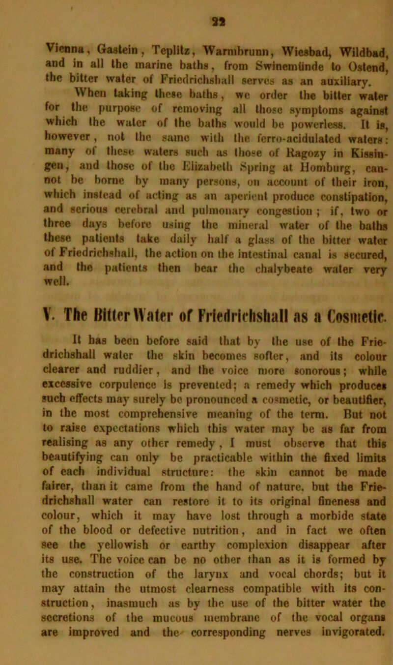 33 Vienna, Gastein, Teplitz, Warmbrunn, Wiesbad, Wildbad, and in all the marine baths, from Swinemiinde to Oatend, the bitter water of Fricdrichshall serves as an auxiliary. When taking these baths, wc order the bitter water for the purpose of removing all those symptoms against which the water of the baths would be powerless. It is, however, not the same with the ferro-acidulated waters: many of these waters such as those of Ragozy in Kissin- gen, and those of the Elizabeth Spring at Homburg, can- not be borne by many persons, on account of their iron, which instead of acting as an aperient produce constipation, and serious cerebral and pulmonary congestion ; if, two or three days before using the mineral water of the baths these patients take daily half a glass of the bitter water of Friedrichshall, the action on the intestinal canal is secured, and the patients then bear the chalybeate water very well. V. The Bitter Water of Frieririelishall as a (’osmetic. It has been before said that by the use of the Frie- drichshall water the skin becomes softer, and its colour clearer and ruddier, and the voice more sonorous; while excessive corpulence is prevented; a remedy which produces such effects may surely be pronounced a cosmetic, or beautifier, in the most comprehensive meaning of the term. But not to raise expectations which this water may be as far from realising as any other remedy, I must observe that this beautifying can only be practicable within the fixed limits of each individual structure: the skin cannot be made fairer, than it came from the hand of nature, but the Frie- drichshall water can restore it to its original fineness and colour, which it may have lost through a morbide state of the blood or defective nutrition, and in fact we often see the yellowish or earthy complexion disappear after its use. The voice can be no other than as it is formed by the construction of the larynx and vocal chords; but it may attain the utmost clearness compatible with its con- struction, inasmuch as by the use of the bitter water the secretions of the mucous membrane of the vocal organs are improved and the corresponding nerves invigorated.