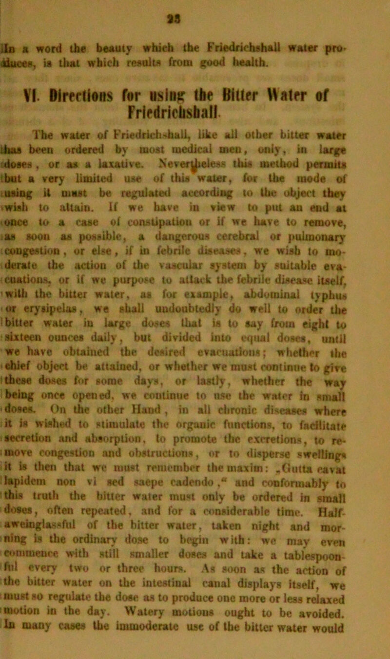 13 in a word the beauty which the Friedrichshali water pro* dduces, is that which results front good health. VI. Directions for using: the Bitter Water of Friedrichshali The water of Friedrichshali, like all other hitter water litas been ordered by most medical aten, only, in large doses, or as a laxative. Never^teless this method permits hut a very limited use of this water, for the inode of using it must be regulated according to the object they wish to attain. If we have in view to put an end at once to a case of constipation or if we have to remove, as soon as possible, a dangerous cerebral or pulmonary congestion, or else, if in febrile diseases, we wish to mo- derate the action of the vascular system by suitable eva- cuations, or if we purpose to attack the febrile disease itself, with the bitter water, as for example, abdominal typhus or erysipelas, we shall undoubtedly do well to order the 'bitter water in large doses that is to say from eight to sixteen ounces daily, but divided into equal doses, until we have obtained the desired evacuations; whether the chief object be attained, or whether we must continue to give these doses for some days, or lastly, whether the way being once opened, we coulinue to use the water in small doses. On the other Hand, in all chrome diseases where it is wished to stimulate the organic functions, to facilitate secretion and absorption, to promote the excretions, to re- move congestion and obstructions, or to disperse swellings it is then that we must remember the maxim: .Outta eavat lapidem non vi sed saepe cadendo ,w and conformably' to this truth the bitter water must only be ordered in small doses, often repeated, and for a considerable time. Half- aweinglassful of the bitter water, taken night and mor ning is the ordinary' dose to begin with: we may even commence with still smaller doses and take a tablespoon ful every two or three hours. As soon as the action of the hitter water on the intestinal canal displays itself, we must 80 regulate the dose as to produce one more or less relaxed motion in the day. Watery motions ought to be avoided. In many cases the immoderate use of the bitter water would