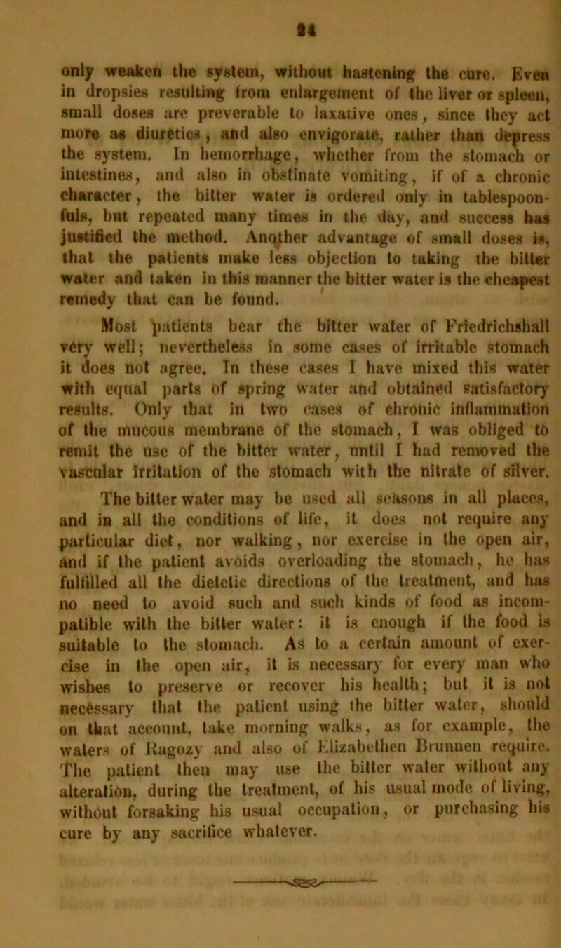 84 only weaken the system, without hastening the cure. Even in dropsies resulting from enlargement of the liver or spleen, small doses are preverable to laxative ones, since they act more as diuretics , and also envigoratc, rather than depress the system. In hemorrhage, whether from the stomach or intestines, and also in obstinate vomiting, if of a chronic character, the bitter water is ordered only in tablespoon- fuls, but repeated many times in the day, and success has justified the method. Another advantage of small doses is, that the patients make less objection to taking the bitter water and taken in this manner the bitter water is the cheapest remedy that can be found. Most patients bear the bitter water of Friedrichshall very well; nevertheless in some cases of irritable stomach it does not agree. In these cases I have mixed tills water with equal parts of spring water and obtained satisfactory results. Only that in two cases of chronic inflammation of the mucous membrane of the stomach, I was obliged to remit the use of the bitter water, until I had removed the vascular irritation of the stomach with the nitrate of silver. The bitter water may be used all seasons in all places, and in all the conditions of life, it does not require any particular diet, nor walking, nor exercise in the open air, and if the patient avoids overloading the stomach, he has fulfilled all the dietetic directions of the treatment, and has no need to avoid such and such kinds of food as incom- patible with the bitter water: it is enough if the food is suitable to the stomach. As to a certain amount of exer- cise in the open air, it is necessary for every man who wishes to preserve or recover his health; but it is not necessary that the patient using the bitter water, should on that account, take morning walks, as for example, the waters of itagozy and also of Elizabelhen Brunnen require. The patient then may use the bitter water without any alteration, during the treatment, of his usual mode of living, without forsaking his usual occupation, or purchasing his cure by any sacrifice whatever.