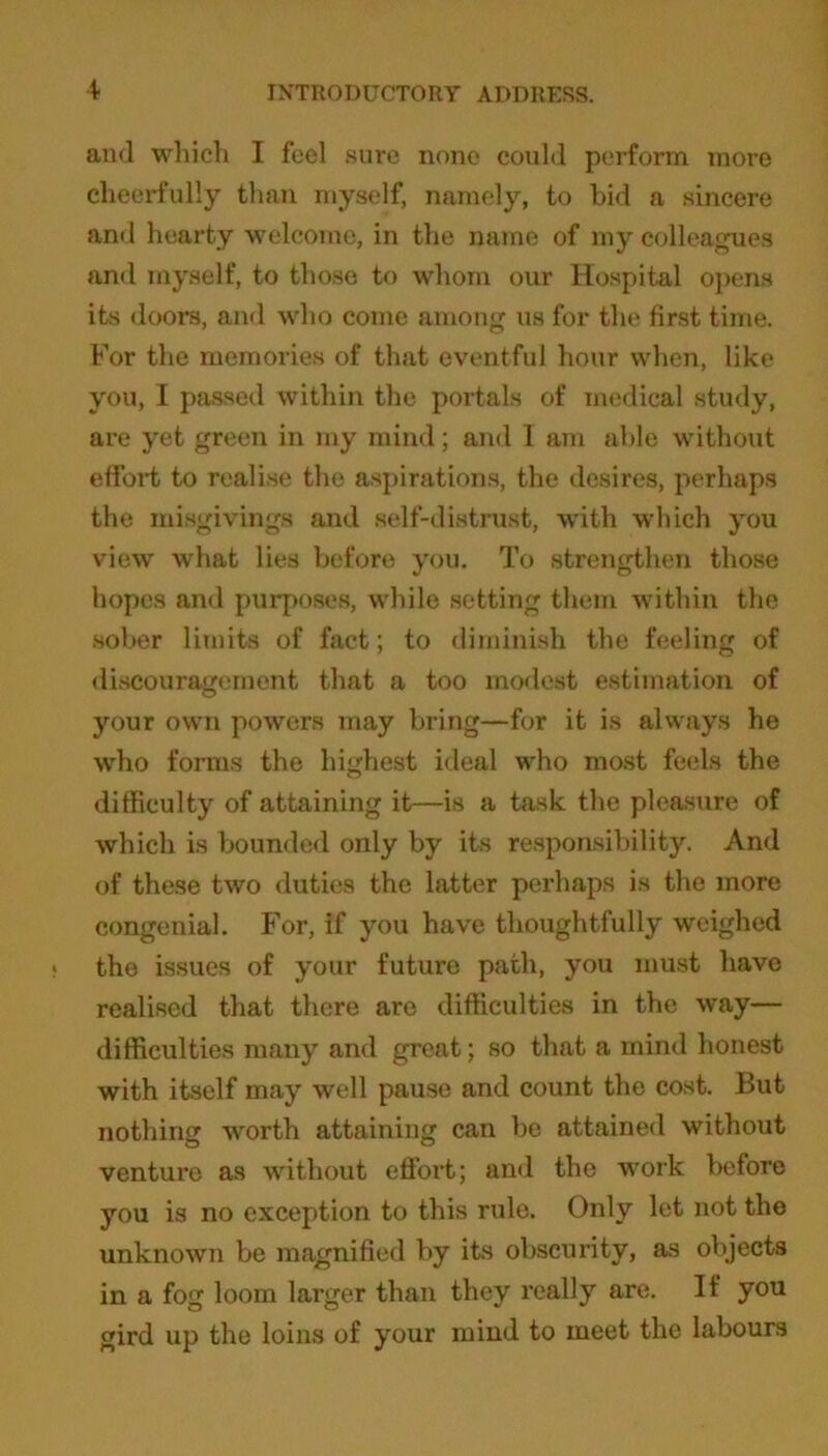 and which I feel sure none could perform more cheerfully than myself, namely, to bid a sincere and hearty welcome, in the name of my colleagues and myself, to those to whom our Hospital opens its doors, and who come among us for the first time. For the memories of that eventful hour when, like you, I passed within the portals of medical study, are yet green in my mind; and I am able without effort to realise the aspirations, the desires, perhaps the misgivings and self-distrust, with which you view what lies before you. To strengthen those hopes and purposes, while setting them within the sober limits of fact; to diminish the feeling of discouragement that a too modest estimation of your own powers may bring—for it is always he who forms the highest ideal who most feels the difficulty of attaining it—is a task the pleasure of which is bounded only by its responsibility. And of these two duties the latter perhaps is the more congenial. For, if you have thoughtfully weighed the issues of your future path, you must have realised that there are difficulties in the way— difficulties many and great; so that a mind honest with itself may well pause and count the cost. But nothing worth attaining can be attained without venture as without effort; and the work before you is no exception to this rule. Only let not the unknown be magnified by its obscurity, as objects in a fog loom larger than they really are. If you gird up the loins of your mind to meet the labours