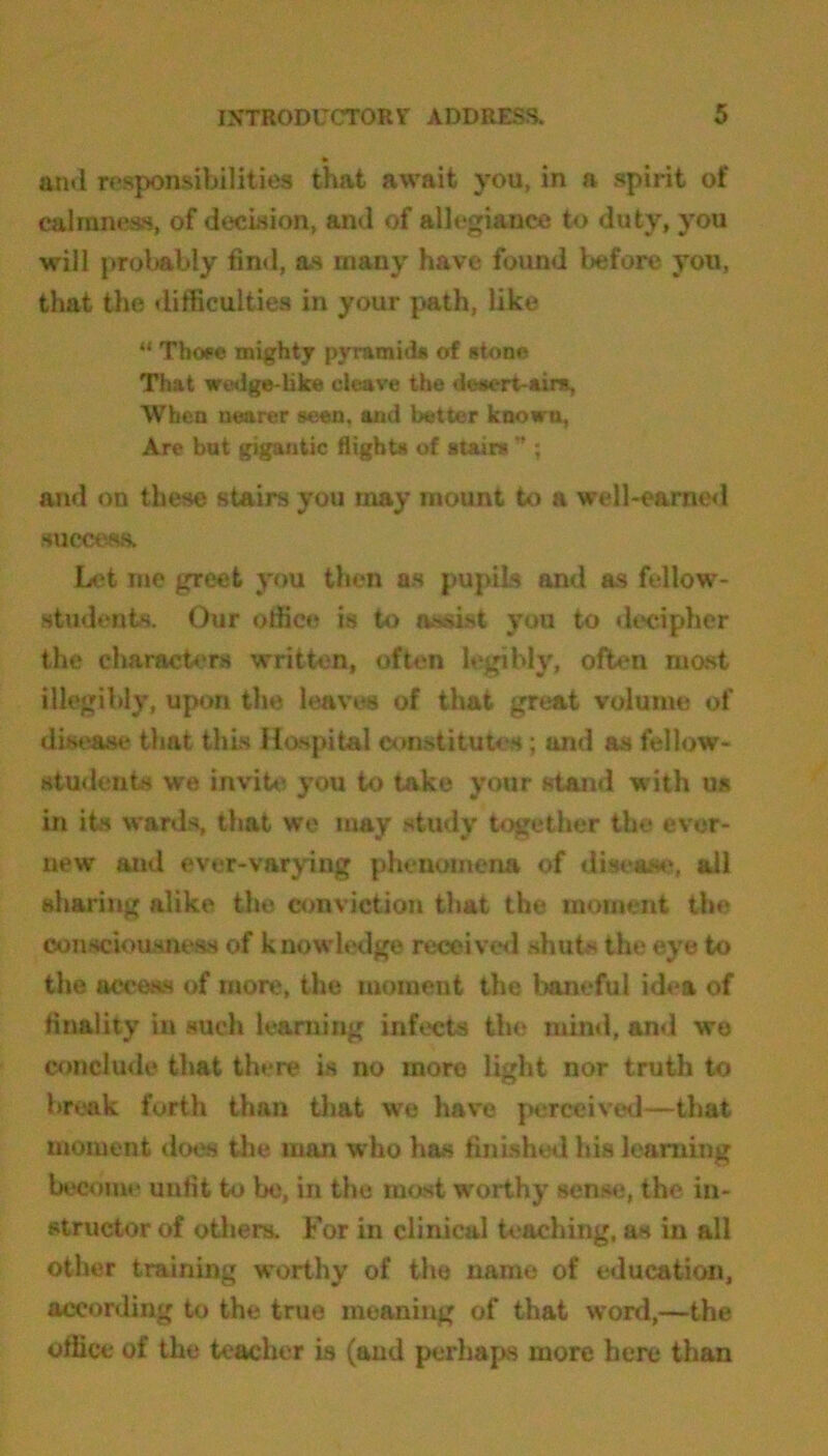 and responsibilities that await you, in a spirit of calmness, of decision, and of allegiance to duty, you will probably find, as many have found before you, that the difficulties in your path, like “ Tboee mighty pyramids of stone That wedge-like cleave the desert-airs. When nearer seen, and better known, Are but gigantic flights of stairs -t; and on these stairs you may mount to a well-earned success. Let me greet you then os pupils and as fellow- students. Our office is to assist you to decipher the characters written, often legibly, often most illegibly, upon the leaves of that great volume of disease that this Hospital constitutes; and as fellow- students we invite you to take your stand with us in its wards, that we may study together the evor- new and ever-varying phenomena of disease, all sharing alike the conviction that the moment the consciousness of knowledge received shuts the eye to the access of more, the moment the baneful idea of finality in such learning infects the mind, and we conclude that there is no more light nor truth to break forth than that we have perceived—that moment does the man who has finished his learning become unfit to be, in the most worthy sense, the in- structor of others. For in clinical teaching, as in all other training worthy of the name of education, according to the true meaning of that word,—the office of the teacher is (and perhaps more here than