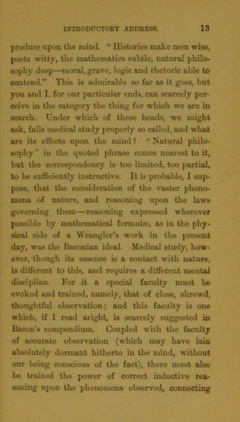 produce upon the mind. “ Histories make men wise, poets witty, the mathematics subtle, natural philo- sophy deep—moral, grave, logic and rhetoric able to contend.” This is admirable so far as it goes, but you and I, for our particular ends, can scarcely per- ceive in the category the thing for which we are in search. Under which of these heads, we might ask, falls medical study properly so called, and what are its effects upon the mind? Natural philo- sophy” iu the quoted phrase comes nearest to it, but the correspondency is too limited, too partial, to be sufficiently instructive. It is probable, I sup- pose, that the consideration of the vaster pheno- mena of nature, and reasoning upon the laws governing them—reasoning expressed wherever possible by mathematical formula*, as in the phy- sical side of a Wrangler's work in the present day, was the Baconian ideal. Medical study, how- ever, though its essence is a contact with nature, is different to this, and requires a different mental discipline. For it a special faculty must be evoked and trained, namely, that of close, shrewd, thoughtful observation; and this faculty is one which, if I read aright, is scarcely suggested in Bacon's compendium. Coupled with the faculty of accurate observation (which may have lain absolutely dormant hitherto in the mind, without our being conscious of the fact), there must also be trained the power of correct inductive rea- soning upon the phenomena observed, connecting