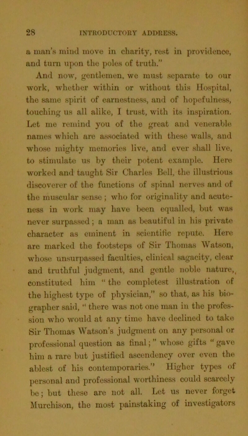 a man’s mind move in charity, rest in providence, and turn upon the poles of truth.” And now, gentlemen, we must separate to our work, whether within or without this Hospital, the same spirit of earnestness, and of hopefulness, touching us all alike, I trust, with its inspiration. Let me remind you of the great and venerable names -which are associated with these walls, and whose mighty memories live, and ever shall live, to stimulate us by their potent example. Here worked and taught Sir Charles Bell, the illustrious discoverer of the functions of spinal nerves and of the muscular sense ; who for originality and acute- ness in work may have been equalled, but was never surpassed; a man as beautiful in his private character as eminent in scientific repute. Here are marked the footsteps of Sir Thomas Watson, whose unsurpassed faculties, clinical sagacity, clear and truthful judgment, and gentle noble nature,t constituted him “ the complctest illustration of the highest type of physician,” so that, as his bio- grapher said, “ there was not one man in the profes- sion who would at any time have declined to take Sir Thomas Watson’s judgment on any personal or professional question as final; ” whose gifts “ gave him a rare but justified ascendency over even the ablest of his contemporaries.” Higher types of personal and professional worthiness could scarcely be; but these are not all. Let us never forget Murchison, the most painstaking of investigators