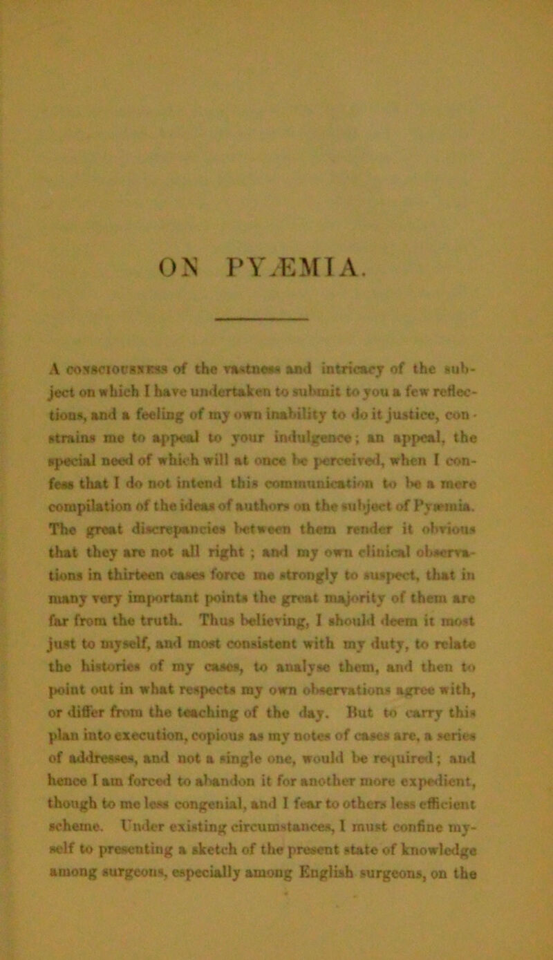 ON PYAEMIA. A coxaciocssrss of the vastnew* and intricacy of the sub- ject on which I have undertaken to submit to you a few reflec- tions, and a feeling of my own inability to doit justice, con • strains mo to appeal to your indulgence; an appeal, the special need of which will at once b* perceived, when I con- feas that I do not intend this communication to he a mere compilation of the ideas of authors on the subject of Prtemia. The great discrepancies between them render it obvious that they are not all right ; ami my own clinical observa- tions in thirteen cases force me strongly to susfwct, that in many very important points the great majority of them are far from the truth. Thus believing, I should deem it most just to myself, and most consistent with my duty, to relate the historic* of my cases, to analyse them, and then to point out in what respects my own observation* agree with, or differ from the teaching of the day. But to carry this plan into execution, copious as my note* of cases arc, a scries of adiircsse*, and not a single one, would be required; aud hence I am forced to abandon it for another more expedient, though to me less congenial, and I fear to other* less efficient scheme. Under existing circumstance*, 1 must confine my- self to presenting a sketch of the present state of knowledge among surgeon*, especially among English surgeons, on the