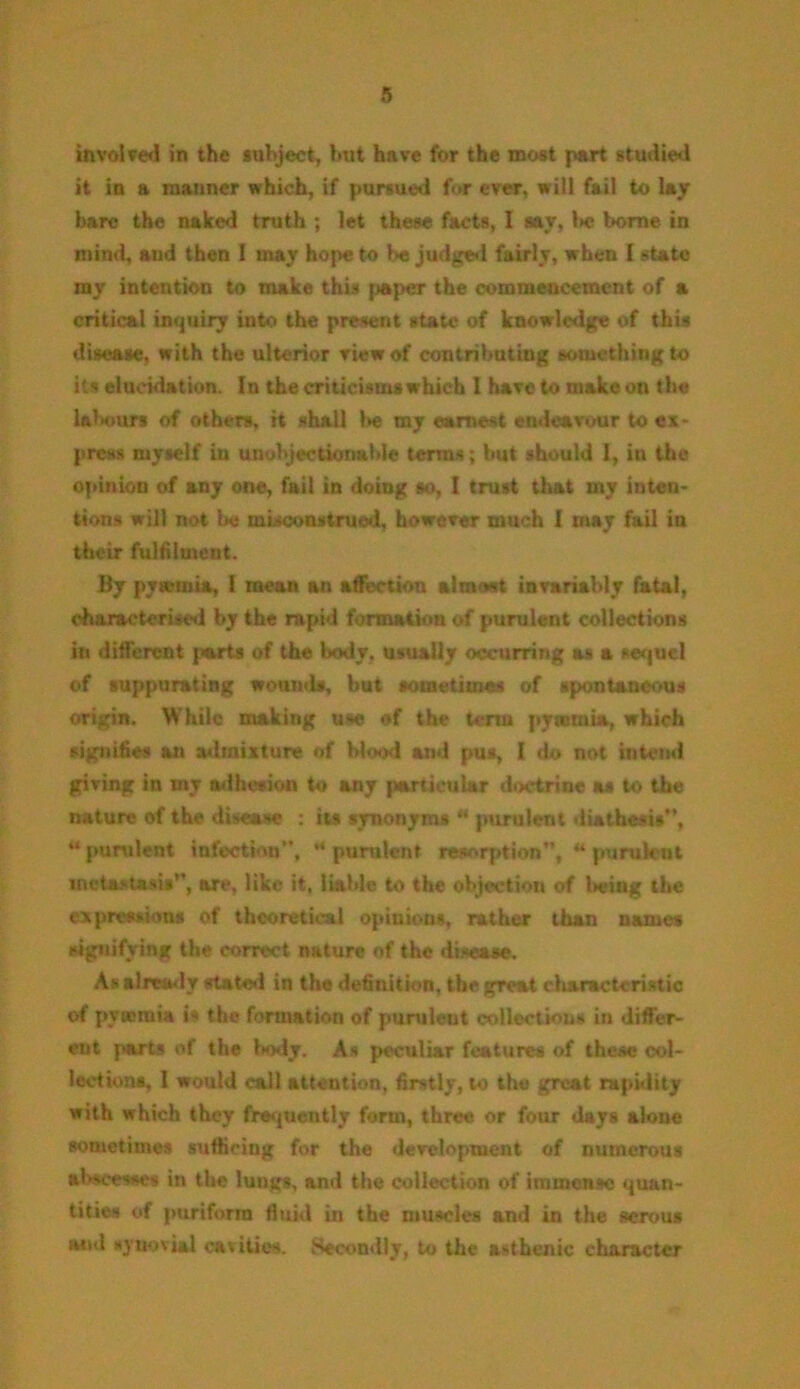 involved in the subject, but have for the most part studied it in a manner which, if pursued for ever, will fail to lay bare the naked truth ; let these facts, I say, l>e borne in mind, and then I may hope to be judged fairly, when [state ray intention to make this paper the commencement of a critical inquiry into the present state of knowledge of this disease, with the ulterior view of contributing something to its elucidation. In the criticisms which 1 have to make on the labours of others, it shall be my earnest endeavour to ex- press myself in unobjectionable terms; but should I, in the opinion of any one, fail in doing so, I trust that iny inten- tions will not be misconstrued, however much I may fail in their fulfilment. By pytemia, I mean an affection almost invariably fatal, characterised by the rapid formation of purulent collections in different parts of the body, usually occurring as a sequel of suppurating wounds, but sometimes of spontaneous origin. While making use of the term pyaemia, which signifies an admixture of blood and pus, I do not intend giving in my adhesion to any particular doctrine as to the nature of the disease : its synonyms *' purulent diathesis, “purulent infection”, “ purulent resorption”, “ purulent metastasis, arc, like it, liable to the objection of being the expressions of theoretical opinions, rather than names signifying the correct nature of the disease. As already state*l in the definition, the great characteristic of pyasmia is the formation of purulent collections in differ- ent parts of the body. As peculiar features of these col- lections, I would call attention, firstly, to the great rapidity with which they frequently form, three or four days alone sometimes sufficing for the development of numerous abscesses in the lungs, and the collection of immense quan- tities of puriforra fluid in the muscles and in the serous and synovial cavities. Secondly, to the asthenic character