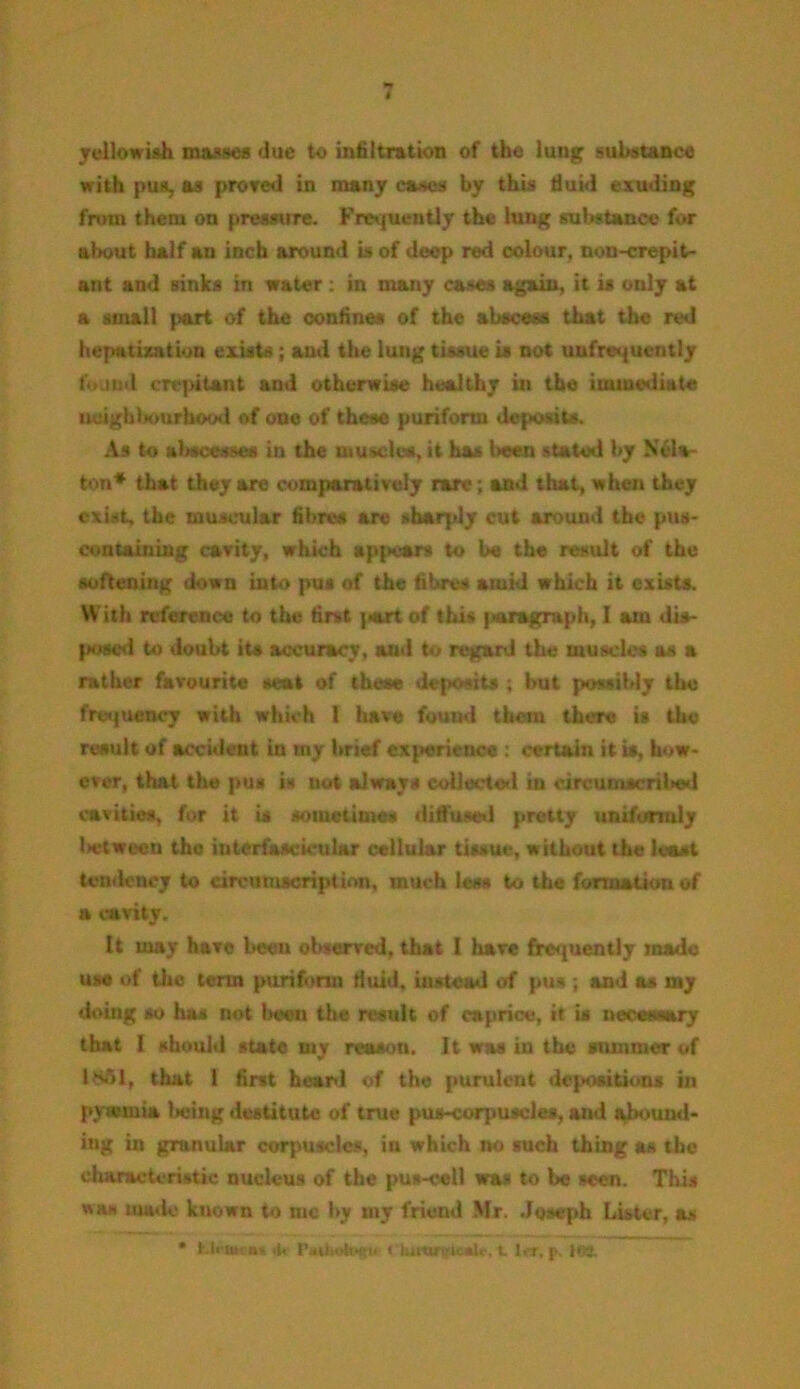yellowish masses due to infiltration of the lung substance with pun, as proved in many cases by this fluid exuding from them on pressure. Frequently the lung substance for about half an inch around is of deep red colour, non-crepit- ant and sinks in water : in many cases again, it is only at a small part of the confines of the abscess that the red hepatization exists; ami the lung tissue is not uufrequently found crepitant and otherwise healthy in the immediate neighbourhood of one of these puriform deposits. As to abscesses in the muscles, it has been stated by Ncla- ton* that they are comparatively rare; and that, when they exist, the muscular fibres are sharply cut around the pus- containing cavity, which appears to be the result of the softening down into pus of the fibres amid which it exists. With reference to the first jatrt of this paragraph, I am dis- posed to doubt its accuracy, and to regard the muscles as a rather favourite seat of these deposits ; but possibly the frequency with which I have found them there is the result of accident in my brief experience : certain it is, how- ever, that the pus is not always collected in circumscribed cavities, for it is sometimes diffused pretty uniformly U-tween the interfascicular cellular tissue, without the least tendency to circumscription, much less to the formation of a cavity. It may have been observed, that I have frequently made use of the term purifonn fluid, instead of pus ; and as my doing so has not been the result of caprice, it is necessary that I should state my reason. 11 was in the summer of 1861, that 1 first heard of the purulent depositions in pytvmia being destitute of true pus-corpuscles, and abound- ing in granular corpuscles, in which no such thing as the characteristic nucleus of the pus-cell was to be seen. This was made known to me by my friend Mr. Joseph Lister, as * KU aun, 4< r*»l;oh*fiiu < iuivurt-'icsU-. t 1ft, p, lea.