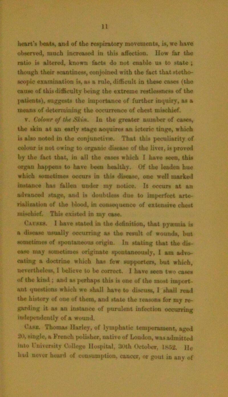 heart's heats, and of the respiratory movements, is, we have observed, much increased in this affection. How far the ratio is altered, known facts do not enable us to state ; though their scantiness, conjoined with the fact that stetho- scopic examination is, as a rule, difficult in these cases (the cause of this difficulty Uung the extreme restlessness of the patients), suggests the importance of further iuquirv, as a means of determining the occurrence of chest mischief. v. Colour if the Skin. In the greater number of cases, the skin at an early stage acquires an icteric tinge, which is also noted in the conjunctiv*. That this peculiarity of colour is not owing to organic disease of the livei, is proved by the fact that, in all the cases which I have seen, this organ happens to have beeu healthy. Of the leaden hue which sometimes occur* in this disease, one well marked instance has fallen under my notice. It occurs at an advanced stage, and is doubtless due to imperfect arte- rialiaation of the blood, in consequence of extensive chest mischief. This existed in my case. Cat unes. 1 have stated in the definition, that pytemia is a disease usually occurring as the result of wounds, but sometime* of spontaneous origin. In stating that the dis- ease may sometimes originate spontaneously, 1 am advo- cating a doctrine which has few supporters, but which, nevertheless, 1 believe to be correct. I have seen two cases of the kind ; and as jHirhapH this is one of the most imj*vrt- ant questions which we shall have to discuss, 1 shall read the history of one of them, and state the seasons for my re- garding it as an instance of purulent infection occurring independently of a wound. Cask. Thomas Harley, of lymphatic teni}»enunent. aged -20, single, a French polisher, native of London, was admitted into I Diversity College Hospital, »>th October, 1 X,± jje lud uou-r beard of consumption, cancer, or gout in any of