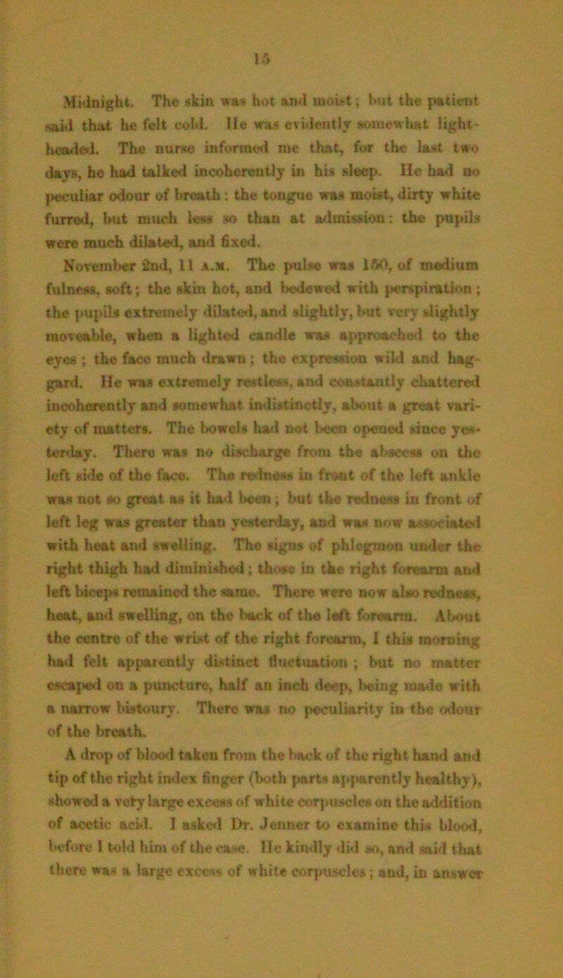 Midnight. The skin was hot and moist; hut the patient .said that he felt cold, lie was evidently somewhat light* headed. The nurse informed me that, fur the last two days, he had talked incoherently in his sleep. lie had no peculiar odour of breath: the tongue was moist, dirty white furred, but much less so than at admission: the pupils were much dilated, and fixed. November 2nd, 11 a.a. The pulse was 160, of medium fulness, soft; the skin hot, and bedewed with perspiration ; the pupils extremely dilated, and slightly, but very slightly moveable, when a lighted candle was approached to the eyes ; the face much drawn ; the expression wild and hag- gard. He was extremely restless, and constantly chattered incoherently and somewhat indistinctly, about a great vari- ety of matters. The bowels had not been opened since yes- tenlay. There was no discharge from the abscess on the left side of the face. Tha redness in front of the left ankle was not so great as it had been; but the redness in front of loft leg was greater than yesterday, and was now associated with heat and swelling. Tho signs of phlegmon under the right thigh had diminished ; those in the right forearm and left bicep# remained the same. There were now also redness, heat, and swelling, on the back of tho left forearm. About the centre of the wrist of the right forearm, 1 this morning bad felt appaicntly distinct fluctuation ; but no matter escaped on a puncture, half an inch deep, being made with a narrow bistoury. There was no peculiarity in the odour of the breath. A drop of blood taken from the back of the right hand and tip of the right index finger (both parts apparently healthy), showed a vety large excess of white corpuscles on the addition of acetic acid. 1 asked l)r. Jenner to examine this blood, before 1 told him of the ease, lie kindly did so, and said that there was a large excess of white corpuscles; and, in answer