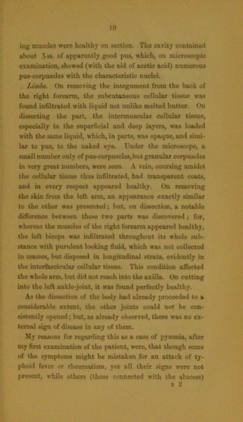 ing muscles were healthy on section. The cavity contained about 3 as. of apparently good pus, which, ou microscopic examination, showed (with the aid of acetic acid) numerous pus-corpuscles with the characteristic nuclei. Limit*. On removing the integument from the back of the right forearm, the subcutaneous cellular tissue was found infiltrated with liquid not unlike melted butter. On dissecting the J>art, the intermuscular cellular tissue, especially in the superficial and deep layers, was loaded with the same liquid, which, in parts, was opaque, and simi- lar to pus, to the naked eye. Under the microscope, a small numi>cr only of pus-corpuscles, but granular corpuscles in very great numbers, were seen. A vein, coursing amidst the cellular tissue thus infiltrated, had transparent coats, and in every respect appeared healthy. On removing the skin from the left arm, an appearance exactly similar to the other was presented; but, on dissection, a notable difference between these two parts was discovered ; for, whereas the muscles of the right forearm appeared healthy, the left biceps was infiltrated throughout its whole sub- stance with purulent looking fluid, which was not collected in masses, but disposed in longitudinal strata, evidently in the interfascicular cellular tissue. This condition affected the whule arm. but did not reach into the axilla. On (rutting into the left ankle-joint, it was found perfectly healthy. As the dissection of the body bad already proceeded to a considerable extent, the other joints could not l»c con- sistently Opened; but, as already observed, there was no ex- ternal sign of disease in any of them. My reasons for regarding this as a case of pyaemia, after my first examination of the patient, were, that though some of the symptoms might be mistaken for an attack of ty- phoid fever or rheumatism, yet all their signs were not present, while others (those connected with the abscess) o 2