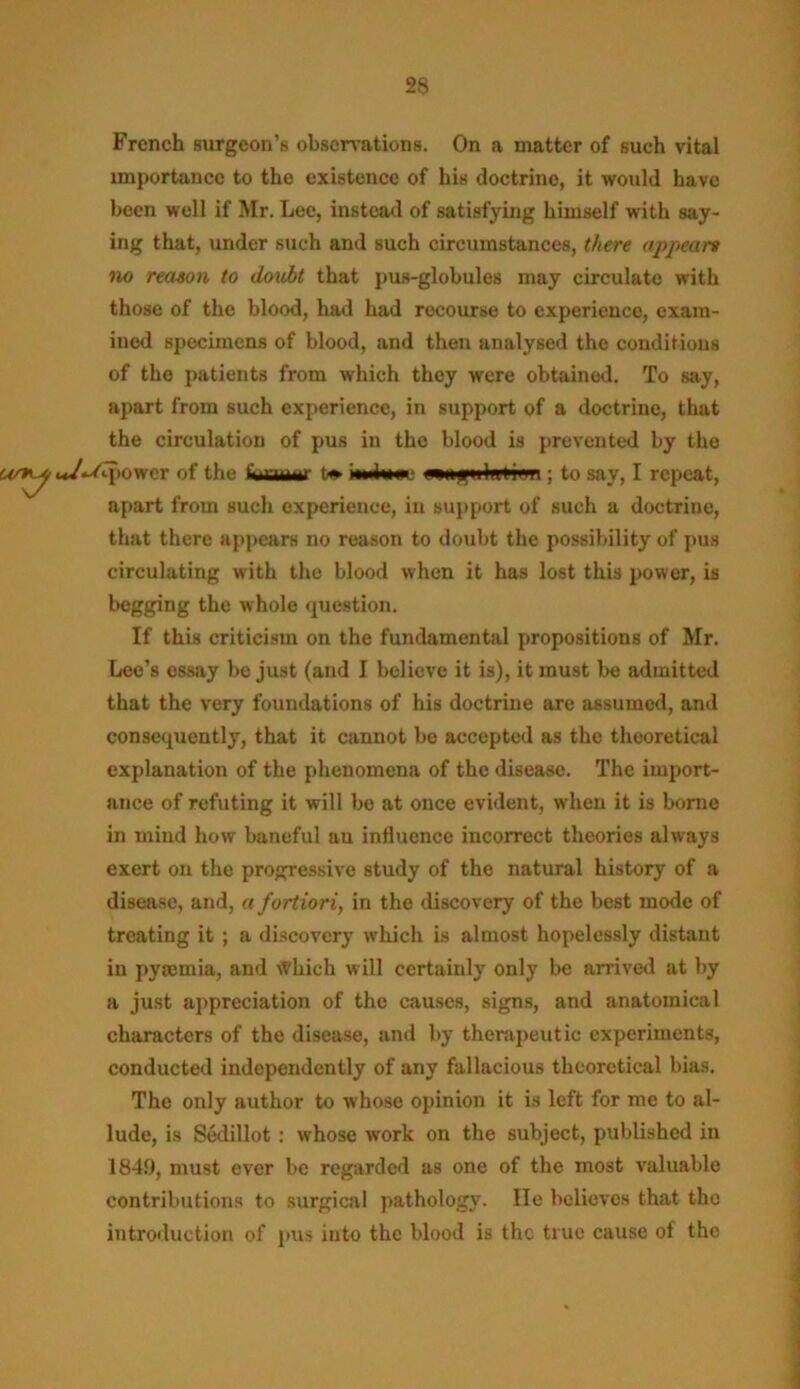 29 French Burgeon’s observations. On a matter of such vital importance to the existence of his doctrine, it would have been well if Mr. Lee, instead of satisfying himself with say- ing that, under such and such circumstances, there appears no reason to doubt that pus-globules may circulate with those of the blood, had had recourse to experience, exam- ined specimens of blood, and then analysed the conditions of the patients from which they were obtained. To say, apart from such experience, in support of a doctrine, that the circulation of pus in the blood is prevented by the tower of the Saamt t* inihtac wninlini'ri; to say, I repeat, apart from such experience, in support of such a doctrine, that there appears no reason to doubt the possibility of pus circulating with the blood when it has lost this power, is begging the whole question. If this criticism on the fundamental propositions of Mr. Lee’s essay be just (and I believe it is), it must be admitted that the very foundations of his doctrine are assumed, and consequently, that it cannot be accepted as the theoretical explanation of the phenomena of the disease. The import- ance of refuting it will be at once evident, when it is borne in mind how baneful au influence incorrect theories always exert on the progressive study of the natural history of a disease, and, a fortiori, in the discovery of the best mode of treating it ; a discovery which is almost hopelessly distant in pyaemia, and Which will certainly only be arrived at by a just appreciation of the causes, signs, and anatomical characters of the disease, and by therapeutic experiments, conducted independently of any fallacious theoretical bias. The only author to whose opinion it is left for me to al- lude, is Seclillot : whose work on the subject, published in 1849, must ever be regarded as one of the most valuable contributions to surgical pathology. lie believes that the introduction of pus into the blood is the true cause of the