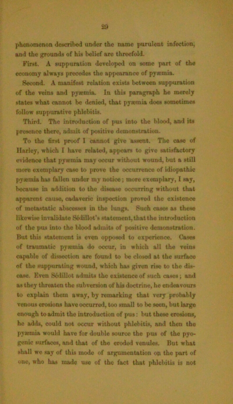 2d phenomenon described under the name purulent infection, and the grounds of his belief arc threefold. First. A suppuration developed on some part of the economy always precedes the appearance of pyaemia. Second. A manifest relation exists between suppuration of the veins and pytemia. In this paragraph he merely states what cannot be denied, that pytemia does sometimes follow suppurative phlebitis. Third. The introduction of pus into the blood, and its presence there, admit of positive demonstration. To the first proof I cannot give assent. The case of Harley, which I have related, appears to give satisfactory evidence that pytemia may occur without wound, but a still more exemplary case to prove the occurrence of idiopathic pytemia has fallen under my notice; more exemplary, I say, because in addition to the disease occurring without that apparent cause, cadaveric inspection proved the existence of metastatic abscesses in the lungs. Such cases as these likewise invalidate Sjdillot's statement, that the introduction of the pus into the blood admits of positive demonstration. But this statement is even opposed to experience. Case* of traumatic pytemia do occur, in which all the veins ca{tah!e of dissection are found to be closed at the surface of the suppurating wound, which has given rise to the dis- ease. Even SMillot admits the existence of such cases; and as they threaten the subversion of his doctrine, he endeavours to explain them away, by remarking that very probably venous erosions have occurred, too small to be seen, but large enough to admit the introduction of pus: but these erosions, he adds, could not occur without phlebitis, anti then the pytemia would have for double source the pus of the pyo- genic surfaces, and that of the eroded venules. But what shall we say of this mode of argumentation on the part of one, who has made use of the fact that phlebitis is not