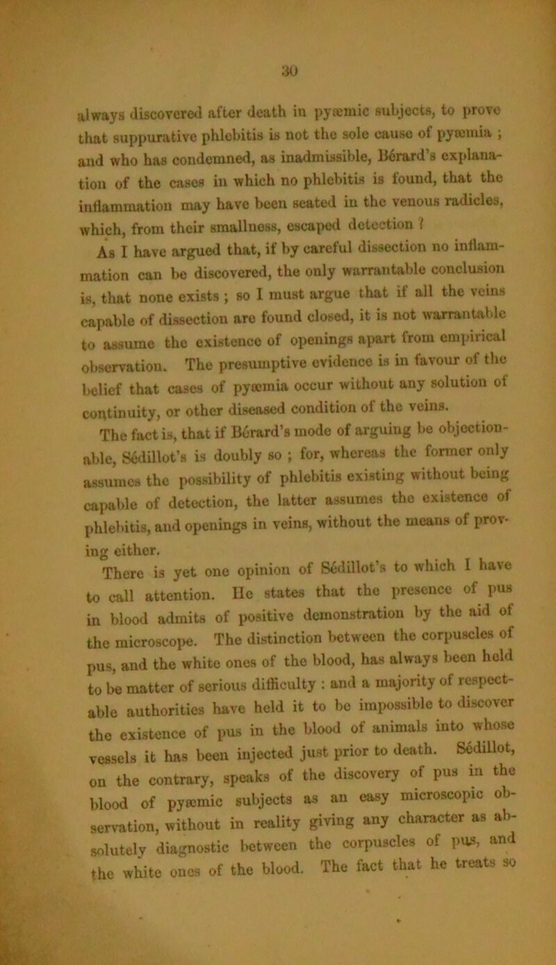 always discovered after death in pywinic subjects, to prove that suppurative phlebitis is not the sole cause of pyteinia ; and who has condemned, as inadmissible, Berard’s explana- tion of the cases in which no phlebitis is found, that the inflammation may have been seated in the venous radicles, which, from their smallness, escaped detection l As I have argued that, if by careful dissection no inflam- mation can be discovered, the only warrantable conclusion is, that none exists ; so I must argue that if all the veins capable of dissection are found closed, it is not warrantable to assume the existence of openings apart from empirical observation. The presumptive evidence is in favour of the belief that cases of pyaemia occur without any solution ol continuity, or other diseased condition ol the veins. The fact is, that if Berard’s mode of arguing be objection- able, Sedillot’s is doubly so ; for, whereas the former only assumes the possibility of phlebitis existing without being capable of detection, the latter assumes the existence of phlebitis, and openings in veins, without the means of prov- ing either. There is yet one opinion of Sedillot’s to which 1 have to call attention. lie states that the presence of pus in blood admits of positive demonstration by the aid of the microscope. The distinction between the corpuscles of pus, and the white ones of the blood, has always been held to be matter of serious difficulty : and a majority of respect- able authorities have held it to be impossible to discover the existence of pus in the blood of animals into whose vessels it has been injected just prior to death. Sedillot, on the contrary, speaks of the discovery of pus in the blood of pyecmic subjects as an easy microscopic ob- servation, without in reality giving any character as ab- solutely diagnostic between the corpuscles of pus, and the white ones of the blood. The fact that he treats so