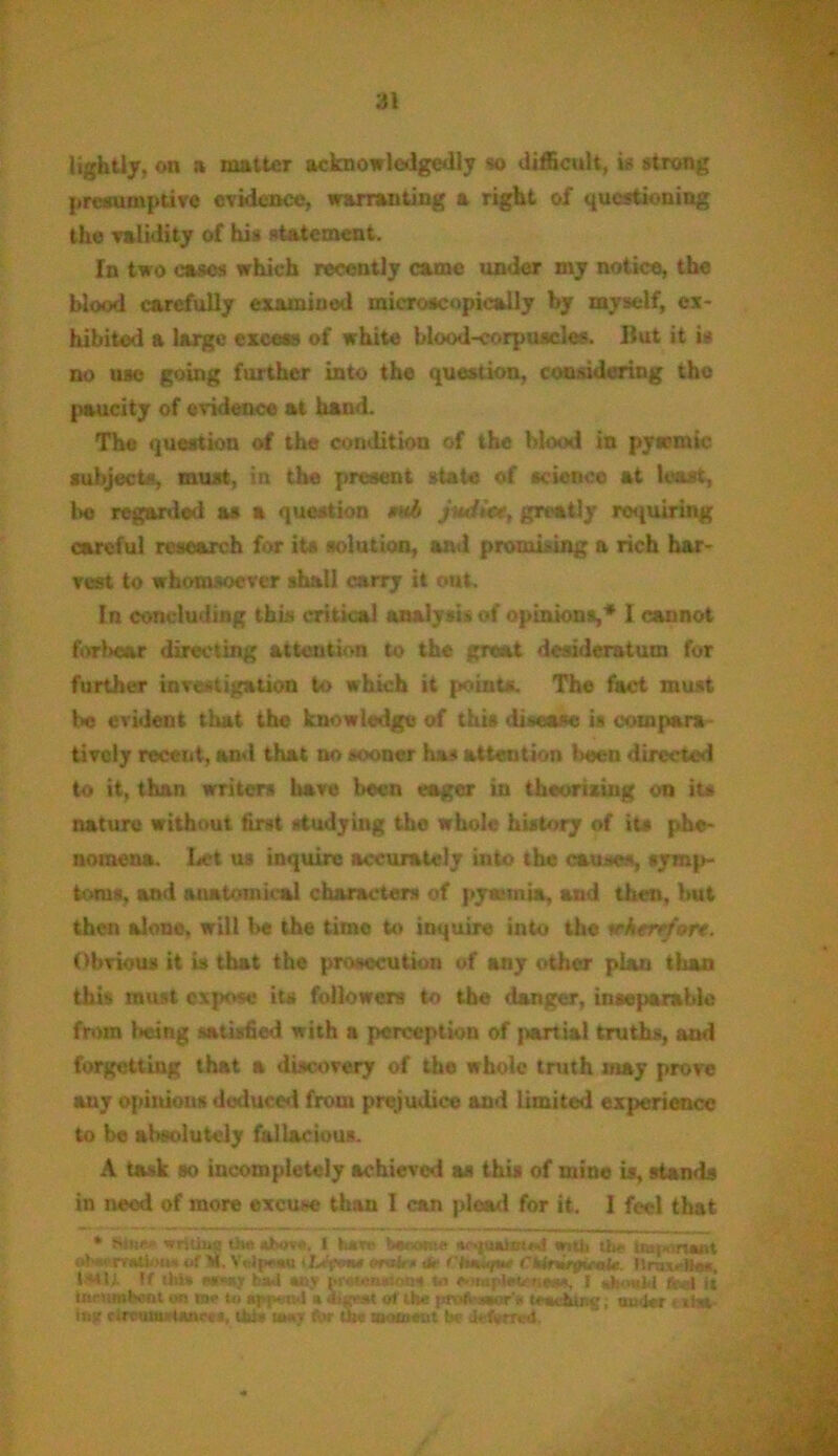 lightly, on a matter acknowledged!? so difficult, is strong presumptive evidence, warranting a right of questioning the validity of his statement. In two oases which recently came under my notice, the blood earefully examined microscopically by myself, ex- hibited & large excess of white blood-corpuscle*. But it is no use going further into the question, considering the paucity of evidence at hand. The question of the condition of the blood in pyemic subjects, must, in the present state of science at least, bo regarded as a question mb jiui<<>, greatly requiring careful research for its solution, and promising a rich har- vest to whomsoever shall carry it out. In concluding this critical analysis of opinions,* I cannot forbear directing attention to the groat desideratum for further investigation to which it point*. The fact must be evident that the knowledge of this disease i# compara- tively recent, and that no sooner ha# attention been directed to it, than writers have been eager in theorizing on its nature without first studying the whole history of its phe- nomena. Let us inquire accurately iuto the causes, symp- toms, and anatomical characters of pyemia, and then, but then alone, will be the time to inquire into the wherr/or*. Obvious it is that the prosecution of any other plan than this must expose its followers to the danger, inseparable from being satisfied with a perception of partial truths, and forgetting that a discovery of the whole truth may prove any opinions deduced from prejudice and Limited experience to be absolutely fallacious. A task so incompletely achieved as this of mine is, stands in need of more excuse than I can plead for it. I feel that * Snir.- w ritiue th* nJhov*. I hart- toeowe #•• <|uatoi*n1 with the uaf< rsaM oh*< rvalim* of M. YVJp**u iJ>'|Khm «rwfc • dir Ciuku/m* CMrWrpvoi* ilravll**, t**U If tlii* M'Mf had any MWomo-ait (a o>ia! dunJd (■ ■.,-<( ij tneMMfcmt on in* to a^n-l a of the ptvfiaaVli t'tarWnc, under t i!w inn rircumi-tanrea, tti* ut*y for the aioiueut be deferred.