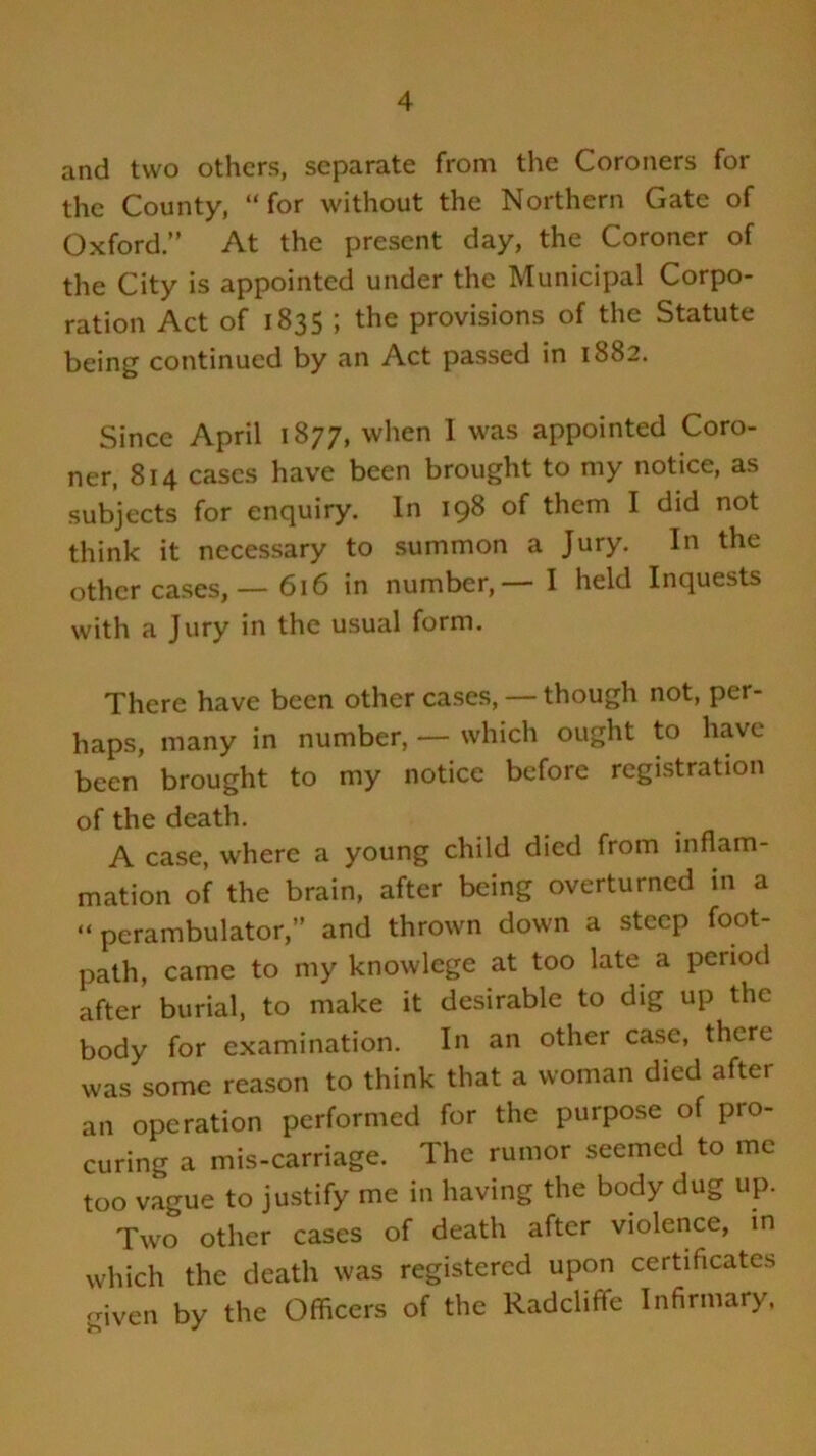 and two others, separate from the Coroners for the County, “for without the Northern Gate of Oxford.” At the present day, the Coroner of the City is appointed under the Municipal Corpo- ration Act of 1835 ; the provisions of the Statute being continued by an Act passed in 1882. Since April 1877, when 1 was appointed Coro- ner, 814 cases have been brought to my notice, as subjects for enquiry. In 198 of them I did not think it necessary to summon a Jury. In the other cases,— 616 in number,— I held Inquests with a Jury in the usual form. There have been other cases, — though not, per- haps, many in number, — which ought to have been brought to my notice before registration of the death. A case, where a young child died from inflam- mation of the brain, after being overturned in a “perambulator,” and thrown down a steep foot- path, came to my knowlege at too late a period after burial, to make it desirable to dig up the body for examination. In an other case, there was some reason to think that a woman died after an operation performed for the purpose of pro- curing a mis-carriage. The rumor seemed to me too vague to justify me in having the body dug up. Two other cases of death after violence, in which the death was registered upon certificates given by the Officers of the Radcliffe Infirmary,