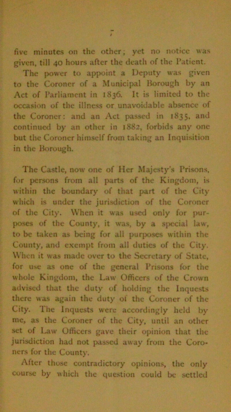 given, till 40 hours after the death of the Patient. The power to appoint a Deputy was given to the Coroner of a Municipal Borough by an Act of Parliament in 1836. It is limited to the occasion of the illness or unavoidable absence of the Coroner: and an Act passed in 1835, and continued by an other in 1882, forbids any one but the Coroner himself from taking an Inquisition in the Borough. The Castle, now one of Her Majesty's Prisons, for persons from all parts of the Kingdom, is within the boundary of that part of the City which is under the jurisdiction of the Coroner of the City. When it was used only for pur- poses of the County, it was, by a special law, to be taken as being for all purposes within the County, and exempt from all duties of the City. When it was made over to the Secretary of State, for use as one of the general Prisons for the whole Kingdom, the Law Officers of the Crown advised that the duty of holding the Inquests there was again the duty of the Coroner of the City. The Inquests were accordingly held by me, as the Coroner of the City, until an other set of Law Officers gave their opinion that the jurisdiction had not passed away from the Coro- ners for the County. After those contradictory opinions, the only course by which the question could be settled