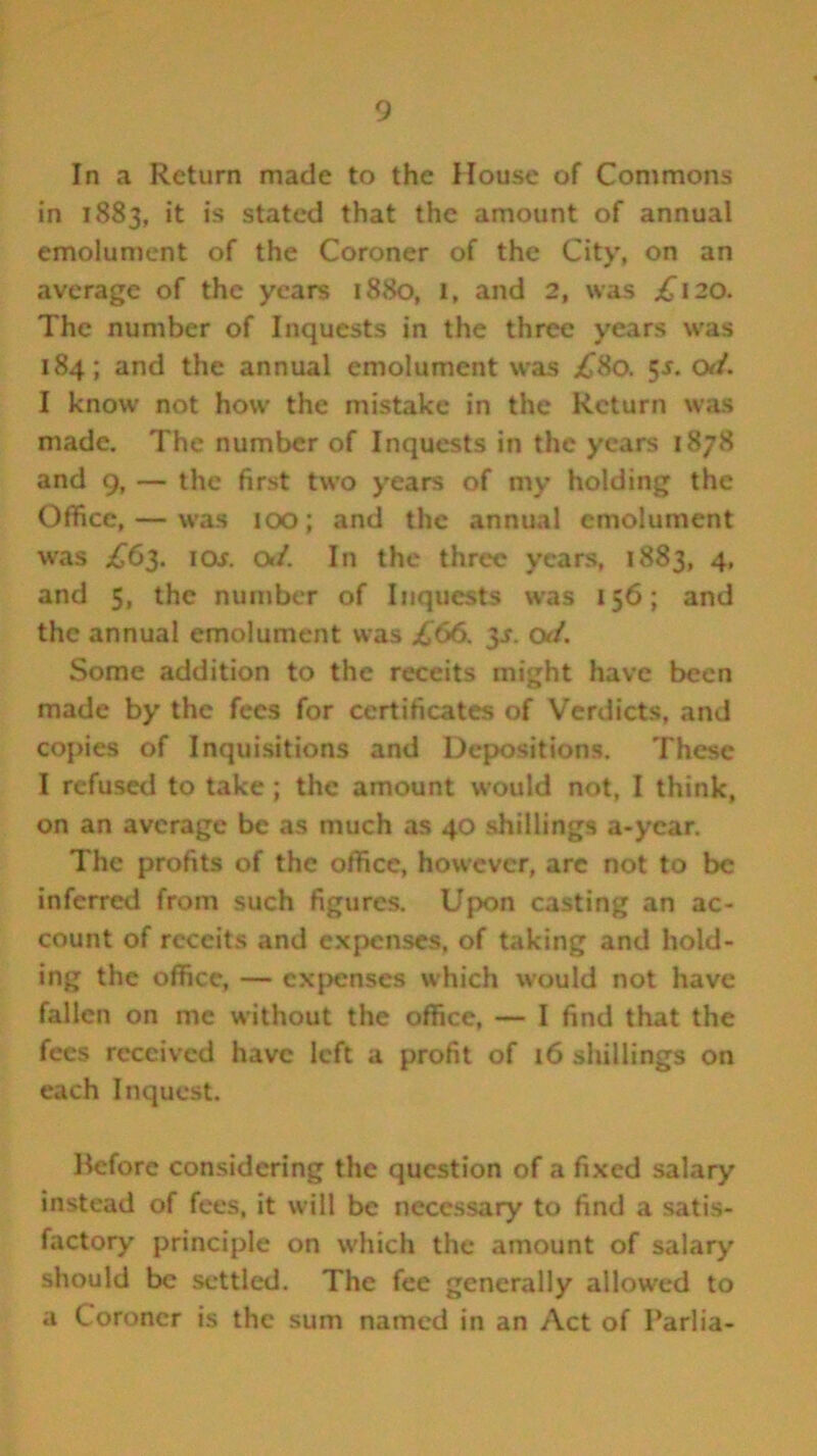 In a Return made to the House of Commons in 1883, it is stated that the amount of annual emolument of the Coroner of the City, on an average of the years 1880, 1, and 2, was £120. The number of Inquests in the three years was 184; and the annual emolument was ^80. 5s. Oti. I know not how the mistake in the Return was made. The number of Inquests in the years 1878 and 9, — the first two years of my holding the Office, — was 100; and the annual emolument was £63. io.r. Ot/. In the three years, 1883, 4, and 5, the number of Inquests was 156; and the annual emolument was £66. 3J. oJ. Some addition to the receits might have been made by the fees for certificates of Verdicts, and copies of Inquisitions and Depositions. These I refused to take ; the amount would not, I think, on an average be as much as 40 shillings a-ycar. The profits of the office, however, are not to be inferred from such figures. Upon casting an ac- count of receits and expenses, of taking and hold- ing the office, — expenses which would not have fallen on me without the office, — I find that the fees received have left a profit of 16 shillings on each Inquest. Before considering the question of a fixed salary instead of fees, it will be necessary to find a satis- factory principle on which the amount of salary should be settled. The fee generally allowed to a Coroner is the sum named in an Act of Parlia-