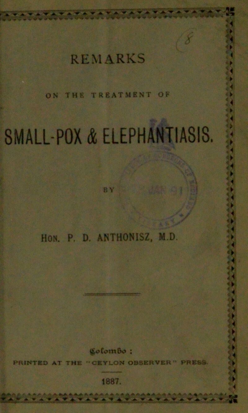 RE r v-» V v ~ X* * '* i ♦ 4' V-K /^*lf» *■■* » .-»Ww .<. REMARKS OS THE TREATMENT OF 8MALL-P0X & ELEPHANTIASIS. BY HON. P. D. ANTHONISZ, M.D. . T.sr.Trjr.' ... . L-^rj^yT.r' £*>ComDo ; PRINTED AT THE CEYLON OBSERVER ’* PRESS 1887. U k U o ■ 4' A u > §. 4> <» < <> Ia) > U *► u «► u *► :< fi «► a| a a a «► r« ► h jg 8 | ■ ► m w> U ► :< AJMfcJ! .r.. * ft <- -itii#T «WKft ft»ft ft AftrtftA ft ft fcMi4A» <ft.ft.ft 9 ftJT. - - ^ ^ if#.*. *$ » « ‘‘• ft.-* ► ■V ' ft-* :-t* * U - - - -K