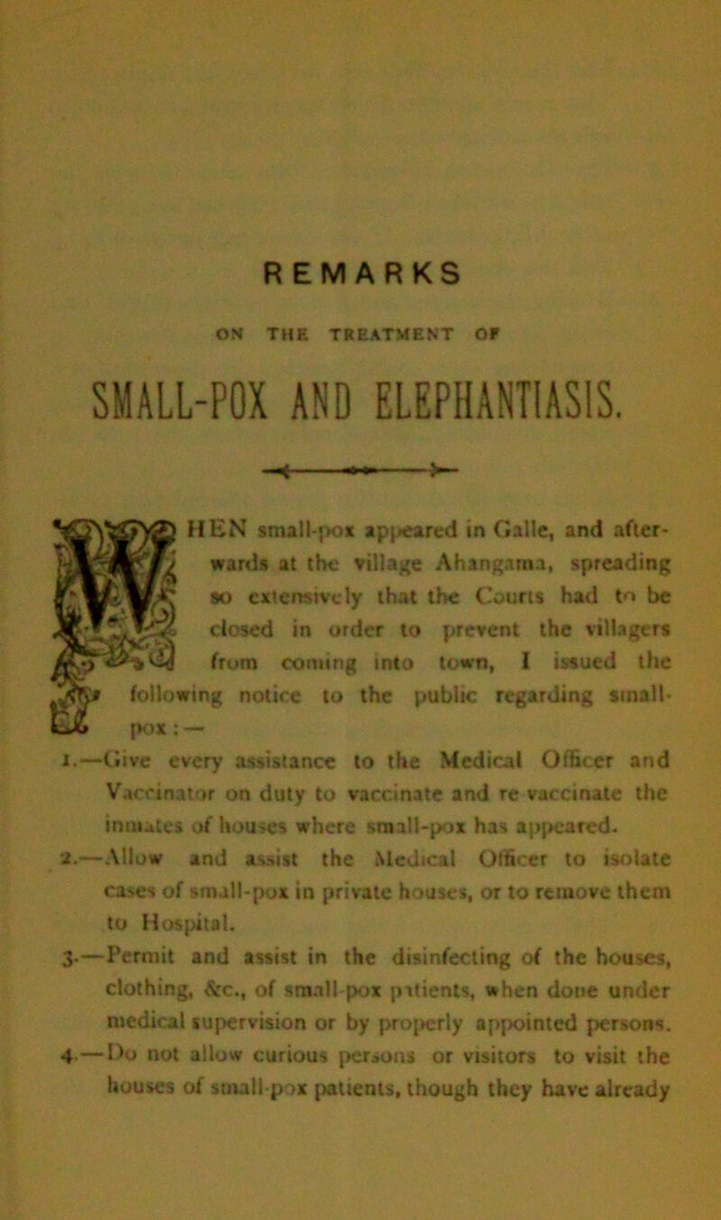 REMARKS ON THE TREATMENT OF SMALL-POX AND ELEPHANTIASIS. -« — > IIEN small-pox apj*;ared in Galle, and after- wards at the village Ahangama, spreading so extensively that the Courts had to be closed in order to prevent the villagers from coming into town, I issued the following notice to the public regarding small- pox : — 1. —Give every assistance to the Medical Officer and Vaccinator on duty to vaccinate and re vaccinate the inmates of houses where small-pox has appeared. 2. —Allow and assist the Medical Officer to isolate cases of small-pox in private houses, or to remove them to Hospital. 3-—Permit and assist in the disinfecting of the houses, clothing, Ax., of small pox patients, when done under medical supervision or by properly appointed persons. 4.—Do not allow curious persons or visitors to visit the houses of small pox patients, though they have already