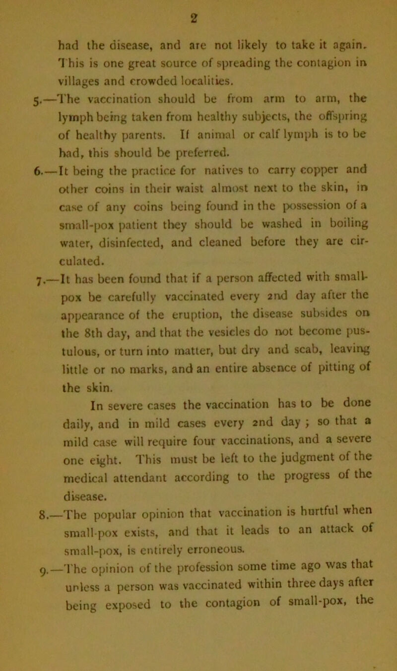 had the disease, and are not likely to take it again. This is one great source of spreading the contagion in villages and crowded localities. 5. —The vaccination should be from arm to arm, the lymph being taken from healthy subjects, the offspring of healthy parents. If animal or calf lymph is to be had, this should be preferred. 6. —It being the practice for natives to carry copper and other coins in their waist almost next to the skin, in case of any coins being found in the possession of a small-pox patient they should be washed in boiling water, disinfected, and cleaned before they are cir- culated. 7. —It has been found that if a person affected with small- pox be carefully vaccinated every 2nd day after the appearance of the eruption, the disease subsides on the 8th day, and that the vesicles do not become pus- tulous, or turn into matter, but dry and scab, leaving little or no marks, and an entire absence of pitting of the skin. In severe cases the vaccination has to be done daily, and in mild cases every 2nd day ; so that a mild case will require four vaccinations, and a severe one eight. This must be left to the judgment of the medical attendant according to the progress of the disease. 8. —The popular opinion that vaccination is hurtful when small pox exists, and that it leads to an attack of small-pox, is entirely erroneous. 9. _The opinion of the profession some time ago was that unless a person was vaccinated within three days after being exposed to the contagion of small-pox, the