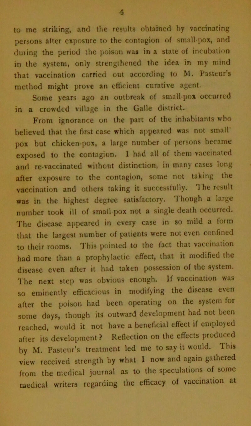 to me striking, and the results obtained by vaccinating persons after exposure to the contagion of small pox, and during the period the poison was in a state of incubation in the system, only strengthened the idea in my mind that vaccination carried out according to M. Pasteur's method might prove an efficient curative agent. Some years ago an outbreak of small pox occurred in a crowded village in the Galle district. From ignorance on the part of the inhabitants who believed that the first case which appeared was not small' pox but chicken-pox, a large number of persons became exposed to the contagion. I had all of them vaccinated and re-vaccinated without distinction, in many cases long after exposure to the contagion, some not taking the vaccination and others taking it successfully. 1 he result was in the highest degree satisfactory. Though a large number took ill of small pox not a single death occurred. The disease appeared in every case in so mild a form that the largest number of patients were not even confined to their rooms. This pointed to the fact that vaccination had more than a prophylactic effect, that it modified the disease even after it had taken possession of the system. The next step was obvious enough. If vaccination was so eminently efficacious in modifying the disease even after the poison had been operating on the system for some days, though its outward development had not been reached, would it not have a beneficial effect if employed after its development? Reflection on the effects produced by M. Pasteur’s treatment led me to say it would. This view received strength by what I now and again gathered from the medical journal as to the speculations of some medical writers regarding the efficacy of vaccination at