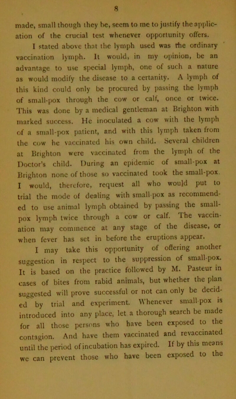 made, small though they be, seem to me to justify the .applic- ation of the crucial test whenever opportunity offers. I stated above that the lymph used was rhe ordinary vaccination lymph. It would, in my opinion, be an advantage to use special lymph, one of such a nature as would modify the disease to a certanity. A lymph of this kind could only be procured by passing the lymph of small-pox through the cow or calf, once or twice. This was done by a medical gentleman at Brighton with marked success. He inoculated a cow with the lymph of a small-pox patient, and with this lymph taken from the cow he vaccinated his own child. Several children at Brighton were vaccinated from the lymph of the Doctor’s child. During an epidemic of small-pox at Brighton none of those so vaccinated took the small-pox. I would, therefore, request all who would put to trial the mode of dealing with small pox as recommend- ed to use animal lymph obtained by passing the small- pox lymph twice through a cow or calf. The vaccin- ation may commence at any stage of the disease, or when fever has set in before the eruptions appear. I may take this opportunity of offering another suggestion in respect to the suppression of small-pox. It is based on the practice followed by M. Pasteur in cases of bites from rabid animals, but whether the plan suggested will prove successful or not can only be decid- ed by trial and experiment. Whenever smallpox is introduced into any place, let a thorough search be made for all those persons who have been exposed to the contagion. And have them vaccinated and revaccinated until the period of incubation has expired. If by this means we can prevent those who have been exposed to the