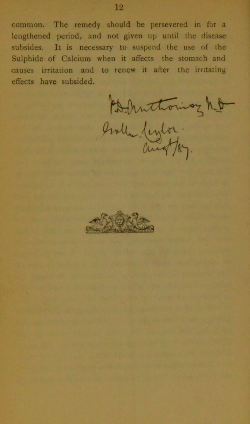 common. The remedy should be persevered in for a lengthened period, and not given up until the disease subsides. It is necessary to suspend the use of the Sulphide of Calcium when it affects the stomach and causes irritation and to renew it after the irritating effects have subsided. HtOv