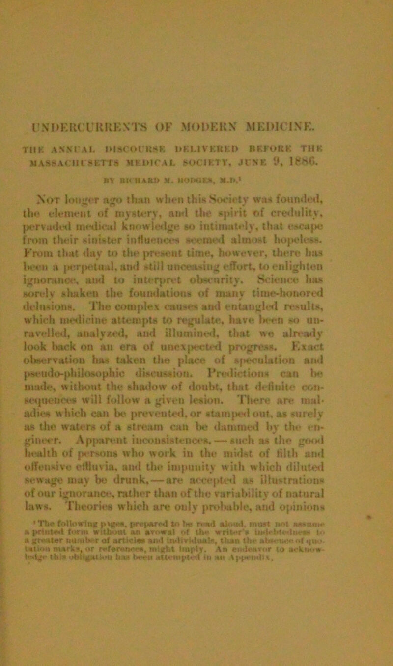 UNDERCURRENTS OF MODERN MEDICINE Til K ANN!'A I. IMSCOl'KSB DKUVKBk.D BKKOKK T11K M ASS ACtl rSKTTS HKiUCAL SOCIKTV. JINK 9, BV Bt< II*Kl? M. HOWIM, HA*,* Not longer ago than when this Society wu* founded, the element of mystery, ami the spirit of credulity, pervaded medical knowledge so intimately, that eacttpc from their sinister influences r eined almost hopeless. From that day to the present time, however, there has been a perpetual, and still tmcttwing effort, to enlighten ignorance, and to interpret obscurity. Science has sorely shaken the foundations of ntanv time-honored • » delusions. The complex causes and entangled results, which medicine attempts to regulate, have been so un- ravelled, analysed, and illumined, that we already look lack on an era of unexpected progress. Exact observation has taken the place of speculation and pseudo-philosophic discussion. Prediction* can be made, without the shadow of doubt, that definite con- seijtiences will follow a given lesion. There are mal- adies which can be prevented, or stamped out, as surely a* the waters of a stream can be dammed by the en- gineer. Apparent inconsistences. — such as the good health of persons who work in the midst of tilth and offensive effluvia, and the impunity with which diluted sewage may be drunk, — are accepted as illustrations of our ignorance, rather than of the variability of natural law*. Theories which art* only probable, and opinion* ' Tttf following prepwsd to be n-wd aloud, must not i*a»u«w :« |»rtiite,l form without an of the writor'ii tn-lrbtednen* a gmater nanber of artiola* lad iwlividuatft, than the ataeurw of quo. tation mark*, or r«*ferwu*ea, might Imply. An endeavor to ackm.w lod^r (hi* obit^atiou tew l«-en atU mpl-st In an \)>j»n<liv.