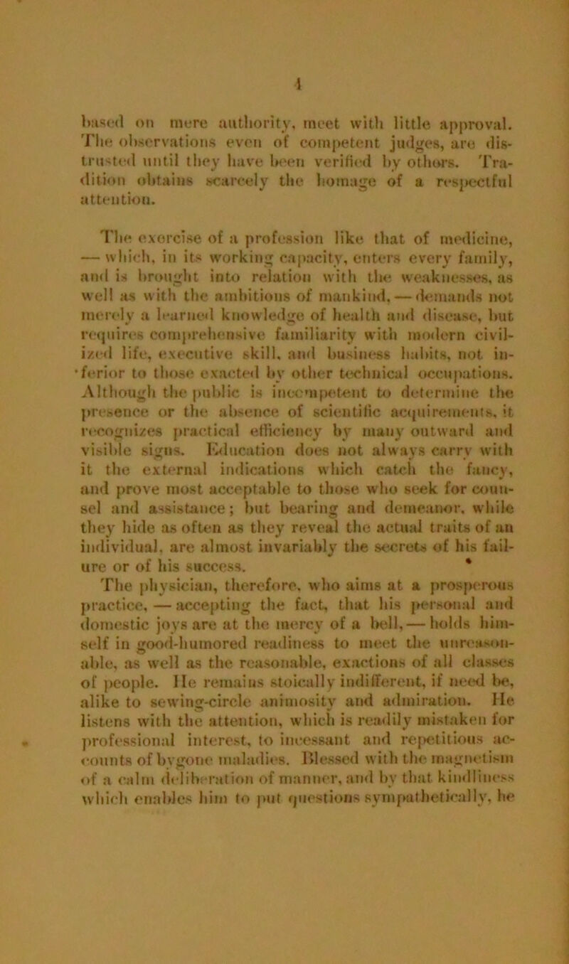 i based on mere authority, meet with little approval. The observations even of competent judges, are dis- trusted until they have been verified by others. Tra- dition obtains scarcely the homage of a respectful attention. The exorcise of a profession like that of medicine, — which, in its working capacity, enters every family, and is brought into relation with the weaknesses, as well as with the ambitions of mankind. — demands not merely a learned knowledge of health and disease, but requires comprehensive familiarity with modern civil- ized life, executive skill, and business habits, not in- •ferior to those exacted by other technical occupations. Although the public is incompetent to determine the presence or the absence of scientific acquirements, it recognizes practical efficiency by many outward and visible signs. Education does not always carry with it the external indications which catch the fancy, and prove most acceptable to those who seek for coun- sel anti assistance; but bearing and demeanor, while they hide as often as they reveal the actual traits of an individual, are almost invariably the secrets of his fail- ure or of his success. * The physician, therefore, who aims at a prosperous practice, — accepting the fact, that his personal and domestic joys are at the mercy of a bell,— holds him- self in good-humored readiness to meet the unreason- able, as well as the reasonable, exactions of all classes of people. He remains stoically indifferent, if need la*, alike to sewing-circle animosity and admiration. He listens with the attention, which is readily mistaken for professional interest, to incessant and repetitious ac- eounts of bygone maladies. Blessed with the magnetism of a calm deliberation of manner, and by that kindliness which enables him to put questions sympathetically, he