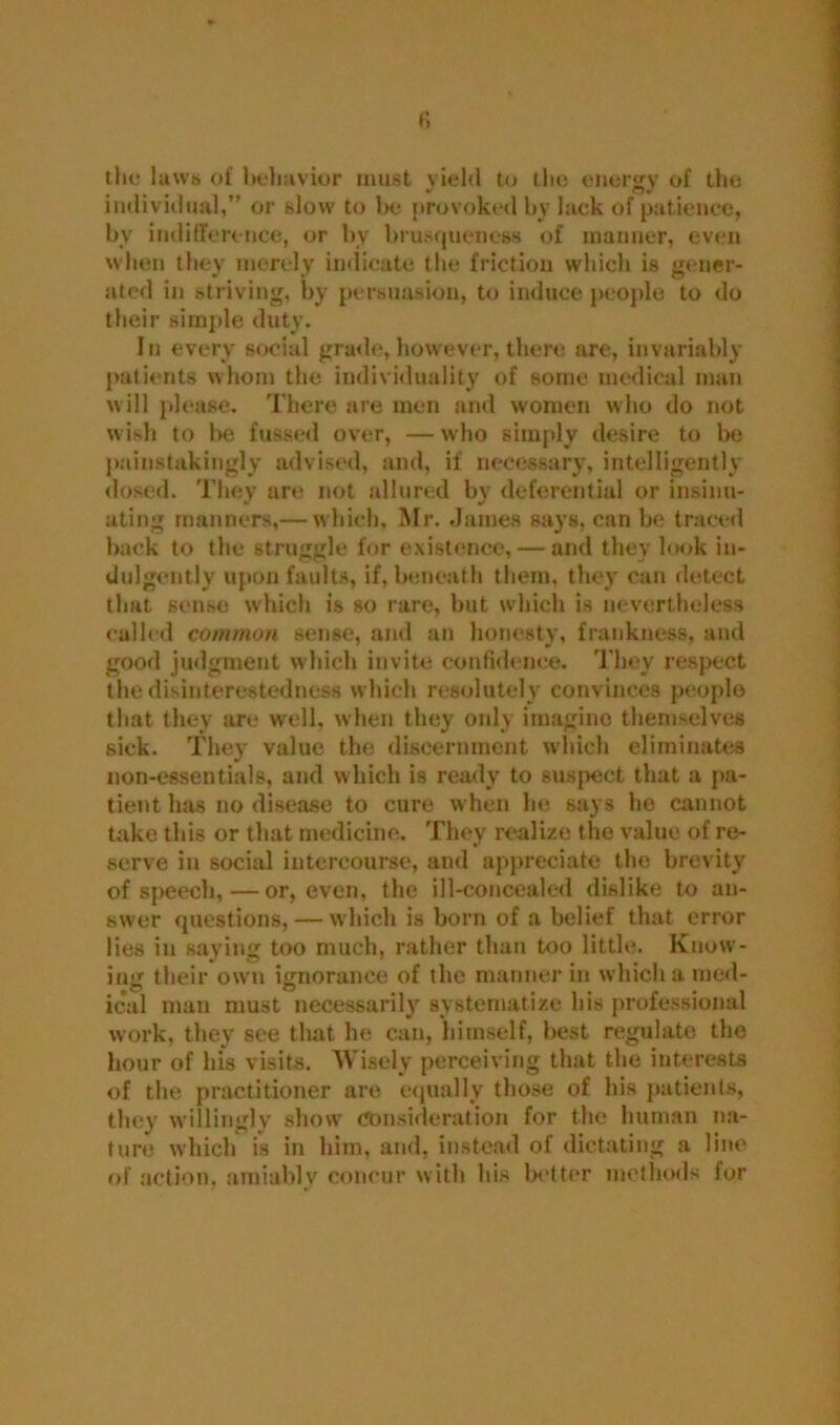 the laws of behavior must yield to tlio energy of the individual,” or slow to be provoked by lack of patience, bv indifference, or by brusqueness of manner, even when they merely indicate the friction which is gener- ated in striving, by persuasion, to induce people to do their simple duty. In every social grade, however, there are, invariably patients whom the individuality of some medical man will please. There are men and women who do not wish to be fussed over, — who simply desire to be painstakingly advised, and, if necessary, intelligently dosed. They are not allured by deferential or insinu- ating manners,— which, Mr. James says, can be traced back to the struggle for existence, — and they look in- dulgently upon faults, if, beneath them, they can detect that sense which is so rare, but which is nevertheless called common sense, and an honesty, frankness, and good judgment which invite confidence. They respect the disinterestedness which resolutely convinces people that they are well, when they only imagine themselves sick. They value the discernment which eliminates non-essentials, and which is ready to suspect that a pa- tient has no disease to cure when he says he cannot take this or that medicine. They realize the value of re- serve in social intercourse, and appreciate the brevity of speech,—or, even, the ill-concealed dislike to an- swer questions, — which is born of a belief that error lies in saying too much, rather than too little. Know- ing their own ignorance of the manner in which a med- ical man must necessarily systematize his professional work, they see that he can, hitnself, best regulate the hour of hfs visits. Wisely perceiving that the interests of the practitioner are equally those of his patients, they willingly show Consideration for the human na- ture which is in him, and, instead of dictating a line of action, amiablv concur with his better methods for