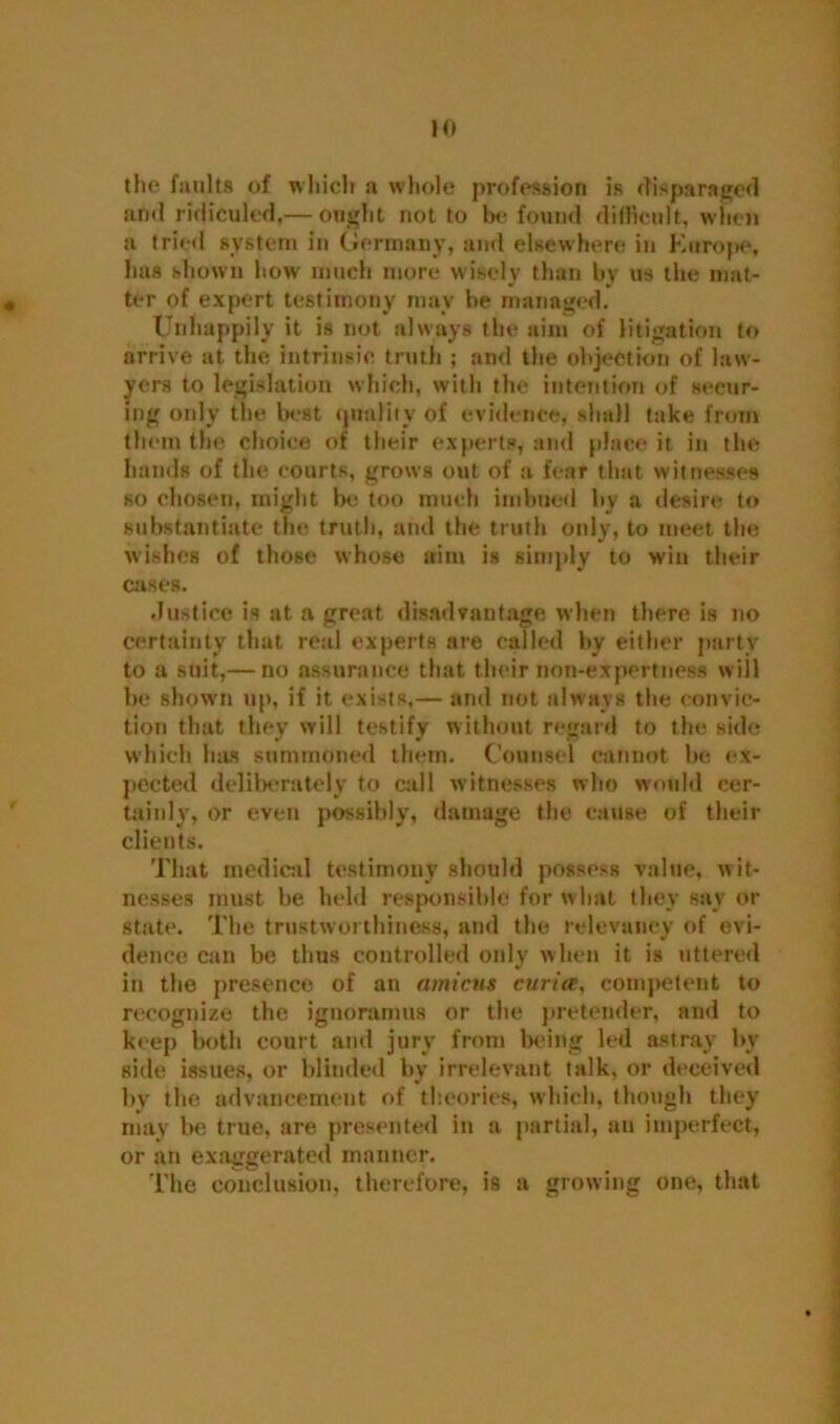 the faults of which a whole profession is disparaged and ridiculed,— ought not to be found difficult, when a tried system in Germany, and elsewhere in Europe, has shown how much more wisely than by us the mat- ter of expert testimony may be managed. Unhappily it is not always the aim of litigation to arrive at the intrinsic truth ; and the objection of law- yers to legislation which, with the intention of secur- ing only the best quality of evidence, shall take from them the choice of their experts, and place it in the hands of the courts, grows out of a fear that witnesses so chosen, might be too much imbued by a desire to substantiate the truth, and the truth only, to meet the wishes of those whose aim is simply to win their cases. Justice is at a great disadvantage when there is no certainty that real experts are called by either party to a suit,— no assurance that their non-expertness will be shown up, if it exists,— and not always the convic- tion that they will testify without regard to the side which has summoned them. Counsel cannot be ex- pected deliberately to call witnesses who would cer- tainly, or even possibly, damage the cause of their clients. That medical testimony should possess value, wit- nesses must be held responsible for w bat they say or state. The trustworthiness, and the relevancy of evi- dence can be thus controlled only when it is uttered in the presence of an amicus curia, competent to recognize the ignoramus or the pretender, and to keep both court and jury from being led astray by side issues, or blinded by irrelevant talk, or deceived by the advancement of theories, which, though they may be true, are presented in a partial, an imperfect, or an exaggerated manner. The conclusion, therefore, is a growing one, that