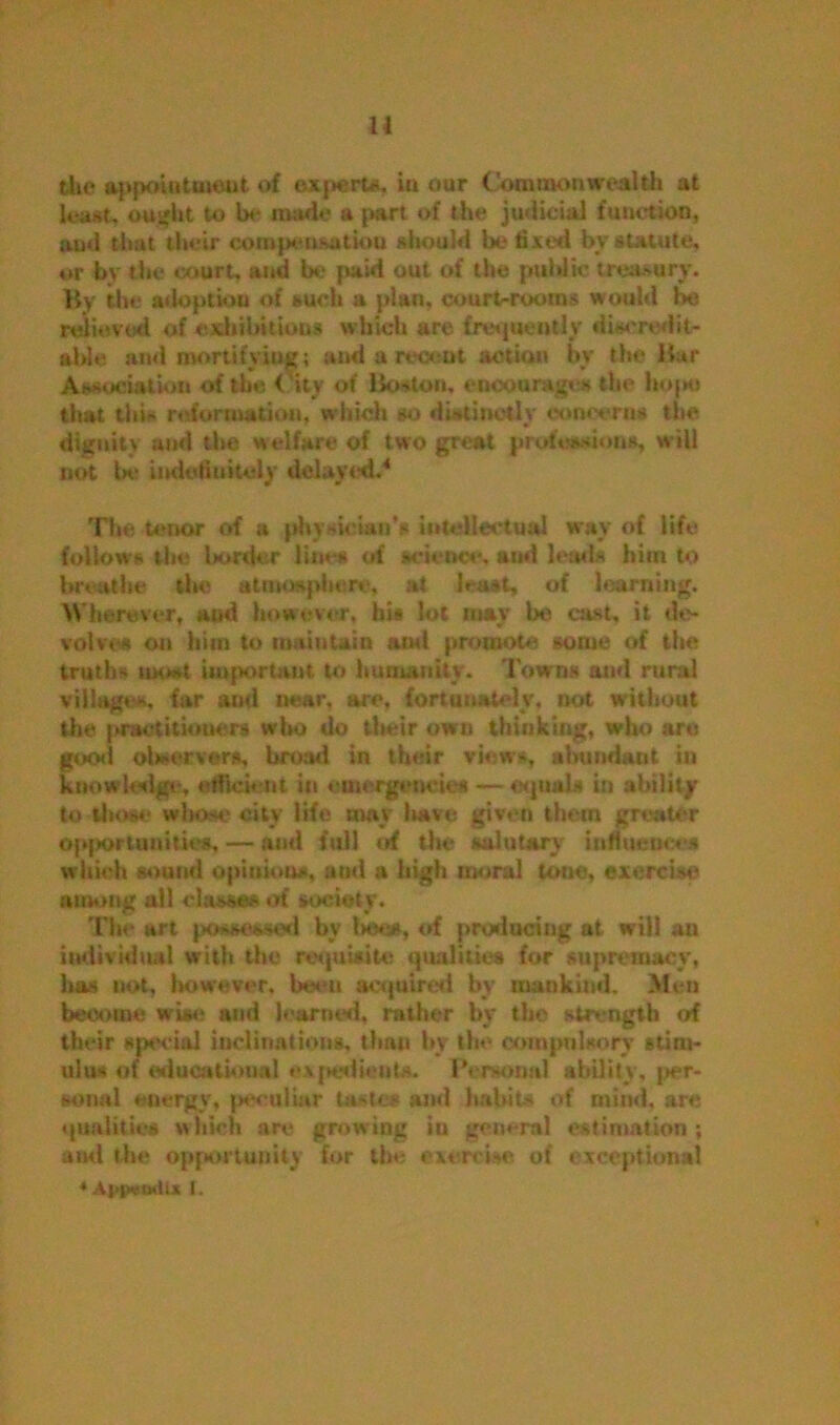 u the appointment of exjwert*. iu our Commonwealth at least, ought to lx* made a part of the judicial function, ami that their compensation should be fixed bv statute, or by the court, and be paid out of the public treasury. By the adoption of such a plan, court-rooms would be relieved of exhibitions which are frequently discredit- able and mortifying; and a recent action bv the Bur Association of the City of Boston, encourages the hojHJ that this reformation, which so distinctly concerns the dignity and the welfare of two great professions, will not be indefinitely delayed.'1 The tenor of a physician's intellectual way of life follows the border line* of science, and leads him to breathe the atmosphere, at least, of learning. Wherever, and however, his lot may be cast, it de- volves on him to maintain ami promote gome of the truths most important, to humanity. Towns and rural villages, far ami near, are, fortunately, not without the practitioners who do their own thinking, who are good observers, broad in their views, abundant in knowledge, efficient in emergencies — equals in ability to those whose city life may have given them greater opportunities, — and full of the salutary influences which sound opiniou*, and a high moral tone, exercise among all classes of society. The art possessed by Imjok, of producing at will an individual with the requisite qualities for supremacy, has not, however, been acquired by mankind. Men become wise and learned, rather by the strength of their special inclinations, than by the compulsory stim- ulus of educational expedients. Personal ability, per- sonal energy, peculiar tastes and habits of mind, are qualities which are growing iu general estimation; ami the opportunity for the exercise of exceptional *Ai>i»«odix I.